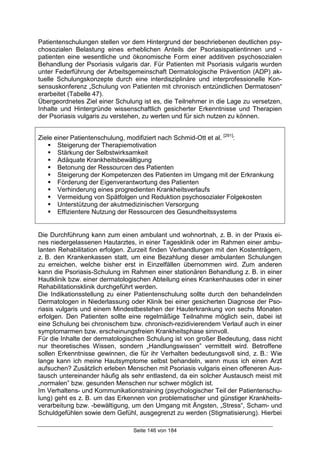 Seite 146 von 184
Patientenschulungen stellen vor dem Hintergrund der beschriebenen deutlichen psy-
chosozialen Belastung eines erheblichen Anteils der Psoriasispatientinnen und -
patienten eine wesentliche und ökonomische Form einer additiven psychosozialen
Behandlung der Psoriasis vulgaris dar. Für Patienten mit Psoriasis vulgaris wurden
unter Federführung der Arbeitsgemeinschaft Dermatologische Prävention (ADP) ak-
tuelle Schulungskonzepte durch eine interdisziplinäre und interprofessionelle Kon-
sensuskonferenz „Schulung von Patienten mit chronisch entzündlichen Dermatosen“
erarbeitet (Tabelle 47).
Übergeordnetes Ziel einer Schulung ist es, die Teilnehmer in die Lage zu versetzen,
Inhalte und Hintergründe wissenschaftlich gesicherter Erkenntnisse und Therapien
der Psoriasis vulgaris zu verstehen, zu werten und für sich nutzen zu können.
Ziele einer Patientenschulung, modifiziert nach Schmid-Ott et al. [291]
:
& Steigerung der Therapiemotivation
& Stärkung der Selbstwirksamkeit
& Adäquate Krankheitsbewältigung
& Betonung der Ressourcen des Patienten
& Steigerung der Kompetenzen des Patienten im Umgang mit der Erkrankung
& Förderung der Eigenverantwortung des Patienten
& Verhinderung eines progredienten Krankheitsverlaufs
& Vermeidung von Spätfolgen und Reduktion psychosozialer Folgekosten
& Unterstützung der akutmedizinischen Versorgung
& Effizientere Nutzung der Ressourcen des Gesundheitssystems
Die Durchführung kann zum einen ambulant und wohnortnah, z. B. in der Praxis ei-
nes niedergelassenen Hautarztes, in einer Tagesklinik oder im Rahmen einer ambu-
lanten Rehabilitation erfolgen. Zurzeit finden Verhandlungen mit den Kostenträgern,
z. B. den Krankenkassen statt, um eine Bezahlung dieser ambulanten Schulungen
zu erreichen, welche bisher erst in Einzelfällen übernommen wird. Zum anderen
kann die Psoriasis-Schulung im Rahmen einer stationären Behandlung z. B. in einer
Hautklinik bzw. einer dermatologischen Abteilung eines Krankenhauses oder in einer
Rehabilitationsklinik durchgeführt werden.
Die Indikationsstellung zu einer Patientenschulung sollte durch den behandelnden
Dermatologen in Niederlassung oder Klinik bei einer gesicherten Diagnose der Pso-
riasis vulgaris und einem Mindestbestehen der Hauterkrankung von sechs Monaten
erfolgen. Den Patienten sollte eine regelmäßige Teilnahme möglich sein, dabei ist
eine Schulung bei chronischem bzw. chronisch-rezidivierendem Verlauf auch in einer
symptomarmen bzw. erscheinungsfreien Krankheitsphase sinnvoll.
Für die Inhalte der dermatologischen Schulung ist von großer Bedeutung, dass nicht
nur theoretisches Wissen, sondern „Handlungswissen” vermittelt wird. Betroffene
sollen Erkenntnisse gewinnen, die für ihr Verhalten bedeutungsvoll sind, z. B.: Wie
lange kann ich meine Hautsymptome selbst behandeln, wann muss ich einen Arzt
aufsuchen? Zusätzlich erleben Menschen mit Psoriasis vulgaris einen offeneren Aus-
tausch untereinander häufig als sehr entlastend, da ein solcher Austausch meist mit
„normalen” bzw. gesunden Menschen nur schwer möglich ist.
Im Verhaltens- und Kommunikationstraining (psychologischer Teil der Patientenschu-
lung) geht es z. B. um das Erkennen von problematischer und günstiger Krankheits-
verarbeitung bzw. -bewältigung, um den Umgang mit Ängsten, „Stress“, Scham- und
Schuldgefühlen sowie dem Gefühl, ausgegrenzt zu werden (Stigmatisierung). Hierbei
 