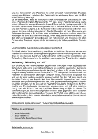 Seite 149 von 184
lung bei Patientinnen und Patienten mit einer chronisch-rezidivierenden Psoriasis
vulgaris den Zeitraum zwischen den Exazerbationen verlängern kann, was die klini-
sche Erfahrung nahe legt.
Es ist festzuhalten, dass die Wirkungen einer psychosozialen Behandlung in Form
eines Psoriasis-Symptom-Managements [293]
bzw. einer Patientenschulung (siehe
unten) differenziert werden können in direkte Effekte auf die Hautsymptomatik, z. B.
durch ein verbessertes Stressmanagement und in indirekte Effekte auf die Entwick-
lung der Psoriasis vulgaris, z. B. durch eine verbesserte Compliance und einen ratio-
naleren Umgang mit dermatologischen Standardtherapien mit mehr Übernahme von
Selbstverantwortung, z. B. in Form einer schnelleren Inanspruchnahme eines Der-
matologen bei einer Exazerbation und ggf. einer adäquateren Intervalltherapie. Das
Ziel aller psychosozialen Behandlungen von Patientinnen und Patienten mit allen
Formen einer Psoriasis vulgaris ist die Verbesserung der Lebensqualität der Erkrank-
ten.
Unerwünschte Arzneimittelwirkungen / Sicherheit
Prinzipiell ist eine Verschlechterung sowohl der somatischen Symptome wie der psy-
chischen Situation durch eine begleitende psychosoziale Behandlung denkbar. Aller-
dings ist eine kausale Zuordnung aufgrund bisher nicht bekannter Interaktionen von
Behandlung, Hautzustand und der additiven psychologischen Therapie nicht möglich.
Vermeidung / Behandlung von UAW
Zur Erkennung von unerwünschten psychischen Wirkungen einer psychosozialen
Behandlung sollte eine regelmäßige Erfassung wesentlicher psychischer Symptome
(vor Therapiebeginn und dann alle vier Wochen) erfolgen, z. B. mit der Anxiety aus
Hospital Anxiety and Depression Scale (HADS) [295]
, der speziell für Patientinnen und
Patienten mit somatischen Störungen konzipiert wurde, international eingesetzt wird
und von der eine validierte deutsche Version vorliegt. Für den Fall, dass damit eine
deutliche Erhöhung der Ängstlichkeit bzw. Depressivität diagnostiziert wird, muss
entweder eine psychotherapeutische bzw. eine psychopharmakologische Krisenin-
tervention erfolgen, für die ein Arzt für Psychotherapeutische Medizin bzw. für Psy-
chiatrie und Psychotherapie hinzugezogen werden muss, und ggf. eine Unterbre-
chung bzw. ein Abbruch der psychosozialen Behandlung erfolgen. In diesem Zu-
sammenhang muss jedoch hervorgehoben werden, dass gegenüber einer topischen
oder systemischen dermatologischen Therapie der Vorteil einer additiven psychoso-
zialen Behandlung darin besteht, dass keine somatischen unerwünschten Arzneimit-
telwirkungen auftreten.
Wesentliche Gegenanzeigen / Anwendungsbeschränkungen
Absolute Gegenanzeigen
! akute Suizidalität
! akute Psychose
! mangelhafte Sprachkenntnisse
Relative Gegenanzeigen
 