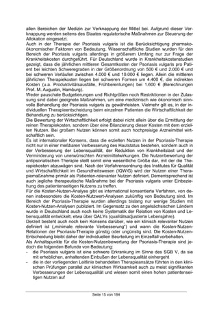 Seite 15 von 184
allen Bereichen der Medizin zur Verknappung der Mittel bei. Aufgrund dieser Ver-
knappung werden seitens des Staates regulatorische Maßnahmen zur Steuerung der
Allokation eingesetzt.
Auch in der Therapie der Psoriasis vulgaris ist die Berücksichtigung pharmako-
ökonomischer Faktoren von Bedeutung. Wissenschaftliche Studien wurden für den
Bereich der Psoriasis vulgaris allerdings in größerem Umfang nur zur Frage der
Krankheitskosten durchgeführt. Für Deutschland wurde in Krankheitskostenstudien
gezeigt, dass die jährlichen mittleren Gesamtkosten der Psoriasis vulgaris pro Pati-
ent bei leichten Schweregraden in der Größenordnung von 500 € und 2.000 € und
bei schweren Verläufen zwischen 4.000 € und 10.000 € liegen. Allein die mittleren
jährlichen Therapiekosten liegen bei schweren Formen um 4.400 €, die indirekten
Kosten (u.a. Produktivitätsausfälle, Frühberentungen) bei 1.600 € (Berechnungen
Prof. M. Augustin, Hamburg).
Weder pauschale Budgetierungen und Richtgrößen noch Restriktionen in der Zulas-
sung sind dabei geeignete Maßnahmen, um eine medizinisch wie ökonomisch sinn-
volle Behandlung der Psoriasis vulgaris zu gewährleisten. Vielmehr gilt es, in der in-
dividuellen Therapieentscheidung beim einzelnen Patienten die Wirtschaftlichkeit der
Behandlung zu berücksichtigen.
Die Bewertung der Wirtschaftlichkeit erfolgt dabei nicht allein über die Ermittlung der
reinen Therapiekosten, sondern über eine Bilanzierung dieser Kosten mit dem erziel-
ten Nutzen. Bei großem Nutzen können somit auch hochpreisige Arzneimittel wirt-
schaftlich sein.
Es ist internationaler Konsens, dass die erzielten Nutzen in der Psoriasis-Therapie
nicht nur in einer meßbaren Verbesserung des Hautstatus bestehen, sondern auch in
der Verbesserung der Lebensqualität, der Reduktion von Krankheitslast und der
Verminderung von unerwünschten Arzneimittelwirkungen. Die Nutzenbewertung der
antipsoriatischen Therapie stellt somit eine wesentliche Größe dar, mit der die The-
rapiekosten abzuwägen sind. Nach der Verfahrensordnung des Institutes für Qualität
und Wirtschaftlichkeit im Gesundheitswesen (IQWiG) wird der Nutzen einer Thera-
piemaßnahme primär als Patienten-relevanter Nutzen definiert. Dementsprechend ist
auch jegliche therapeutische Maßnahme bei der Psoriasis vulgaris unter Einbezie-
hung des patientenseitigen Nutzens zu treffen.
Für die Kosten-Nutzen-Analyse gibt es international konsentierte Verfahren, von de-
nen insbesondere die Kosten-Nutzwert-Analysen zukünftig von Bedeutung sind. Im
Bereich der Psoriasis-Therapie wurden allerdings bislang nur wenige Studien mit
Kosten-Nutzen-Analysen publiziert. Im Gegensatz zu den angelsächsischen Ländern
wurde in Deutschland auch noch keine Systematik der Relation von Kosten und Le-
bensqualität entwickelt, etwa über QALYs (qualitätsadjustierte Lebensjahre).
Derzeit besteht auch noch kein Konsens darüber, wie ein klinisch relevanter Nutzen
definiert ist („minimale relevante Verbesserung“) und wann die Kosten-Nutzen-
Relationen der Psoriasis-Therapie günstig oder ungünstig sind. Die Kosten-Nutzen-
Entscheidung bleibt daher der individuellen Beurteilung im Einzelfall vorbehalten.
Als Anhaltspunkte für die Kosten-Nutzenbewertung der Psoriasis-Therapie sind je-
doch die folgenden Befunde von Bedeutung:
- die Psoriasis vulgaris ist eine schwere Erkrankung im Sinne des SGB V, da sie
mit erheblichen, anhaltenden Einbußen der Lebensqualität einhergeht
- die in der vorliegenden Leitlinie behandelten Therapieansätze führten in den klini-
schen Prüfungen parallel zur klinischen Wirksamkeit auch zu meist signifikanten
Verbesserungen der Lebensqualität und wiesen somit einen hohen patientensei-
tigen Nutzen auf
 