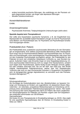 Seite 150 von 184
- andere komorbide psychische Störungen, die unabhängig von der Psoriasis vul-
garis diagnostiziert wurden, wie Angst- oder depressive Störungen
- aktueller Substanzmissbrauch
Arzneimittelinteraktionen
Entfällt.
Anwendungshinweise
- Psychosoziale Anamnese, Testpsychologische Untersuchungen (siehe oben)
Spezielle Aspekte beim Therapieabbruch
Hier sollte eine Exazerbation psychischer Symptome, z. B. der Ängstlichkeit bzw.
Depressivität inkl. Suizidalität explizit thematisiert und ggf. ein Arzt für Psychosomati-
sche Medizin und Psychotherapie bzw. für Psychiatrie und Psychotherapie konsilia-
risch hinzugezogen werden.
Praktikabilität (Arzt / Patient)
Die Praktikabilität einer zusätzlichen psychosozialen Behandlung für den Dermatolo-
gen ist eingeschränkt. Eine additive psychosoziale Behandlung sollte interdisziplinär
durch einen Arzt für Psychosomatische Medizin und Psychotherapie bzw. für Psychi-
atrie und Psychotherapie, einen psychologischen Psychotherapeuten oder einen Arzt
mit dem Zusatztitel Psychotherapie durchgeführt werden. Die Praktikabilität für den
Patienten ist durch den erheblichen Zeitaufwand (1x/Woche ca. zwei Stunden) be-
grenzt. Außerdem haben viele Erkrankte Angst vor einer Doppelstigmatisierung, d.h.
einer psychosozialen Diskriminierung nicht nur wegen ihrer Hautsymptome, sondern
auch wegen einer Psychotherapie, welche häufig mit den Attributen verrückt, gefähr-
lich oder unheilbar verbunden wird. Die von der ADP, dem DDG bzw. dem BVDD
initiierte interdisziplinäre Patientenschulung, welche über fünf Doppelstunden
1x/Woche oder auch an zwei Wochenenden ambulant in Gruppenform durchgeführt
wird, ist demgegenüber weniger stigmatisierend; so vermutlich auch das Psoriasis-
Symptom-Management [293]
.
Kosten
Schulungsmaßnahmen:
Als Grundlage der Kostenkalkulation kann das „Modellvorhaben zur besseren Vor-
sorge und Versorgung von Kindern und Jugendlichen mit atopischem Ekzem (Neu-
rodermitis) - ein nationales, prospektives Multizenterprojekt zur Entwicklung und Er-
probung eines standardisierten Patientenschulungsprogramms“ dienen. Hier kostet
eine Schulung über sechs Doppelstunden 400 € pro Patient. Bei einem vergleichba-
ren Schulungsprogramm für Patienten mit Psoriasis vulgaris über fünf Doppelstun-
den entstünden somit Kosten von 335 €/Patient.
Hypnosetherapie:
Die Kosten für eine Therapiestunde im Einzelsetting betragen ca. 60 €/h. Dies ergibt
für eine spezifische Hypnosetherapie über 26 Wochen im Einzelsetting Kosten in
Höhe von 1560 €.
 