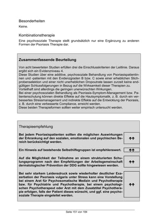 Seite 151 von 184
Besonderheiten
Keine.
Kombinationstherapie
Eine psychosoziale Therapie stellt grundsätzlich nur eine Ergänzung zu anderen
Formen der Psoriasis Therapie dar.
Zusammenfassende Beurteilung
Von acht bewerteten Studien erfüllen drei die Einschlusskriterien der Leitlinie. Daraus
ergibt sich ein Evidenzniveau 4.
Diese Studien über eine additive, psychosoziale Behandlung von Psoriasispatientin-
nen und -patienten mit den Evidenzgraden B bzw. C sowie einer erheblichen Stich-
probenselektion und einer nicht unerheblichen Dropoutrate lassen zurzeit keine end-
gültigen Schlussfolgerungen in Bezug auf die Wirksamkeit dieser Therapien zu.
Vorteilhaft sind allerdings die geringen unerwünschten Wirkungen.
Bei einer psychosozialen Behandlung als Psoriasis-Symptom-Management bzw. Pa-
tientenschulung können direkte Effekte auf die Hautsymptomatik, z. B. durch ein ver-
bessertes Stressmanagement und indirekte Effekte auf die Entwicklung der Psorasis,
z. B. durch eine verbesserte Compliance, erreicht werden.
Diese beiden Therapieformen sollten weiter empirisch untersucht werden.
Therapieempfehlung
Bei jedem Psoriasispatienten sollten die möglichen Auswirkungen
der Erkrankung auf den sozialen, emotionalen und psychischen Be-
reich berücksichtigt werden.
!!
Ein Hinweis auf bestehende Selbsthilfegruppen ist empfehlenswert. !!
Auf die Möglichkeit der Teilnahme an einem strukturierten Schu-
lungsprogramm nach den Empfehlungen der Arbeitsgemeinschaft
dermatologischer Prävention der DDG sollte hingewiesen werden.
!!
Bei sehr starkem Leidensdruck sowie wiederholter deutlicher Exa-
zerbation der Psoriasis vulgaris unter Stress kann eine Vorstellung
bei einem Arzt für Psychosomatische Medizin und Psychotherapie
bzw. für Psychiatrie und Psychotherapie, bei einem psychologi-
schen Psychotherapeut oder Arzt mit dem Zusatztitel Psychothera-
pie erfolgen, falls der Patient dieses wünscht, und ggf. eine psycho-
soziale Therapie eingeleitet werden.
!!
 
