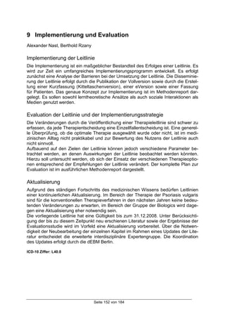 Seite 152 von 184
9 Implementierung und Evaluation
Alexander Nast, Berthold Rzany
Implementierung der Leitlinie
Die Implementierung ist ein maßgeblicher Bestandteil des Erfolges einer Leitlinie. Es
wird zur Zeit ein umfangreiches Implementierungsprogramm entwickelt. Es erfolgt
zunächst eine Analyse der Barrieren bei der Umsetzung der Leitlinie. Die Disseminie-
rung der Leitlinie erfolgt durch die Publikation der Vollversion sowie durch die Erstel-
lung einer Kurzfassung (Kitteltaschenversion), einer eVersion sowie einer Fassung
für Patienten. Das genaue Konzept zur Implementierung ist im Methodenreport dar-
gelegt. Es sollen sowohl lerntheoretische Ansätze als auch soziale Interaktionen als
Medien genutzt werden.
Evaluation der Leitlinie und der Implementierungsstrategie
Die Veränderungen durch die Veröffentlichung einer Therapieleitlinie sind schwer zu
erfassen, da jede Therapientscheidung eine Einzellfallentscheidung ist. Eine generel-
le Überprüfung, ob die optimale Therapie ausgewählt wurde oder nicht, ist im medi-
zinischen Alltag nicht praktikabel und zur Bewertung des Nutzens der Leitlinie auch
nicht sinnvoll.
Aufbauend auf den Zielen der Leitlinie können jedoch verschiedene Parameter be-
trachtet werden, an denen Auswirkungen der Leitlinie beobachtet werden könnten.
Hierzu soll untersucht werden, ob sich der Einsatz der verschiedenen Therapieoptio-
nen entsprechend der Empfehlungen der Leitlinie verändert. Der komplette Plan zur
Evaluation ist im ausführlichen Methodenreport dargestellt.
Aktualisierung
Aufgrund des ständigen Fortschritts des medizinischen Wissens bedürfen Leitlinien
einer kontinuierlichen Aktualisierung. Im Bereich der Therapie der Psoriasis vulgaris
sind für die konventionellen Therapieverfahren in den nächsten Jahren keine bedeu-
tenden Veränderungen zu erwarten, im Bereich der Gruppe der Biologics wird dage-
gen eine Aktualisierung eher notwendig sein.
Die vorliegende Leitlinie hat eine Gültigkeit bis zum 31.12.2008. Unter Berücksichti-
gung der bis zu diesem Zeitpunkt neu erschienen Literatur sowie der Ergebnisse der
Evaluationsstudie wird im Vorfeld eine Aktualisierung vorbereitet. Über die Notwen-
digkeit der Neubearbeitung der einzelnen Kapitel im Rahmen eines Updates der Lite-
ratur entscheidet die erweiterte interdisziplinäre Expertengruppe. Die Koordination
des Updates erfolgt durch die dEBM Berlin.
ICD-10 Ziffer: L40.0
 