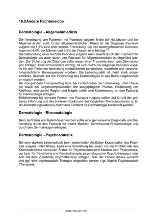 Seite 154 von 184
10.2Andere Fachbereiche
Dermatologie - Allgemeinmedizin
Die Versorgung von Patienten mit Psoriasis vulgaris findet bei Hautärzten und bei
Allgemeinärzten statt. In der allgemeinärztlichen Praxis ist die Diagnose Psoriasis
vulgaris mit 1,3% eine eher seltene Erkrankung, bei den niedergelassenen Dermato-
logen mit 9,4% der Männer und 6,8% der Frauen eine häufige [7]
.
Die Behandlung einer leichten Psoriasis vulgaris kann sowohl durch den Facharzt für
Dermatologie als auch durch den Facharzt für Allgemeinmedizin durchgeführt wer-
den. Die Sicherung der Diagnose sollte wegen ihrer Tragweite durch den Dermatolo-
gen erfolgen. Dies ist besonders wichtig, da sich durch die Diagnose Psoriasis vulga-
ris für den Patienten lebenslang weitreichende persönliche, materielle und versiche-
rungsrechtliche Konsequenzen ergeben. Die Lebensqualiät ist meist stark einge-
schränkt. Deshalb soll die Einbindung des Dermatologen in das Betreuungskonzept
ermöglicht werden.
Bei mangelndem Therapieerfolg bzw. bei Fortschreiten der Erkrankung unter Thera-
pie sowie bei Begleitkomplikationen wie ausgeprägtem Pruritus, Erkrankung von
Kopfhaut, ano-genital Region und Nägeln sollte eine Überweisung an den Facharzt
für Dermatologie erfolgen.
Mittelschwere bis schwere Formen der Psoriasis vulgaris sollten auf Grund der grö-
ßeren Erfahrung und des breiteren Spektrums der möglichen Therapieoptionen (z. B.
UV-Bestrahlungskabinen) durch den Facharzt für Dermatologie behandelt werden.
Dermatologie - Rheumatologie
Beim Auftreten von Gelenkbeschwerden sollte eine gemeinsame Diagnostik und Be-
handlung durch den Facharzt für Innere Medizin, Schwerpunkt Rheumatologie und
durch den Dermatologen erfolgen.
Dermatologie - Psychosomatik
Bei sehr starkem Leidensdruck bzw. wiederholter deutlicher Exazerbation der Psori-
asis vulgaris unter Stress, kann eine Vorstellung bei einem mit der Problematik des
Krankheitsbildes vertrauten Arztes für Psychosomatische Medizin und Psychothera-
pie bzw. für Psychiatrie und Psychotherapie, psychologischer Psychotherapeut oder
Arzt mit dem Zusatztitel Psychotherapie erfolgen, falls der Patient dieses wünscht
und ggf. eine psychosoziale Therapie eingeleitet werden (vgl. Kapitel Psychosoziale
Therapien).
 