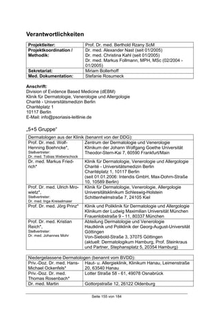 Seite 155 von 184
Verantwortlichkeiten
Projektleiter: Prof. Dr. med. Berthold Rzany ScM
Projektkoordination /
Methodik:
Dr. med. Alexander Nast (seit 01/2005)
Dr. med. Christina Kahl (seit 01/2005)
Dr. med. Markus Follmann, MPH, MSc (02/2004 -
01/2005)
Sekretariat: Miriam Bollerhoff
Med. Dokumentation: Stefanie Rosumeck
Anschrift:
Division of Evidence Based Medicine (dEBM)
Klinik für Dermatologie, Venerologie und Allergologie
Charité - Universitätsmedizin Berlin
Charitéplatz 1
10117 Berlin
E-Mail: info@psoriasis-leitlinie.de
„5+5 Gruppe“
Dermatologen aus der Klinik (benannt von der DDG):
Prof. Dr. med. Wolf-
Henning Boehncke*,
Stellvertreter:
Dr. med. Tobias Weberschock
Zentrum der Dermatologie und Venerologie
Klinikum der Johann Wolfgang Goethe Universität
Theodor-Stern-Kai 7, 60590 Frankfurt/Main
Dr. med. Markus Fried-
rich*
Klinik für Dermatologie, Venerologie und Allergologie
Charité - Universitätsmedizin Berlin
Charitéplatz 1, 10117 Berlin
(seit 01.01.2006: Intendis GmbH, Max-Dohrn-Straße
10, 10589 Berlin)
Prof. Dr. med. Ulrich Mro-
wietz*,
Stellvertreter:
Dr. med. Inga Kreiselmaier
Klinik für Dermatologie, Venerologie, Allergologie
Universitätsklinikum Schleswig-Holstein
Schittenhelmstraße 7, 24105 Kiel
Prof. Dr. med. Jörg Prinz* Klinik und Poliklinik für Dermatologie und Allergologie
Klinikum der Ludwig Maximilian Universität München
Frauenlobstraße 9 - 11, 80337 München
Prof. Dr. med. Kristian
Reich*,
Stellvertreter:
Dr. med. Johannes Mohr
Abteilung Dermatologie und Venerologie
Hautklinik und Poliklinik der Georg-August-Universität
Göttingen
Von-Siebold-Straße 3, 37075 Göttingen
(aktuell: Dermatologikum Hamburg, Prof. Steinkraus
und Partner, Stephansplatz 5, 20354 Hamburg)
Niedergelassene Dermatologen (benannt vom BVDD):
Priv.-Doz. Dr. med. Hans-
Michael Ockenfels*
Haut- u. Allergieklinik, Klinikum Hanau, Leimenstraße
20, 63540 Hanau
Priv.-Doz. Dr. med.
Thomas Rosenbach*
Lotter Straße 58 - 61, 49078 Osnabrück
Dr. med. Martin Gottorpstraße 12, 26122 Oldenburg
 