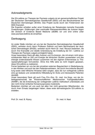 Seite 158 von 184
Acknowledgments
Die S3-Leitlinie zur Therapie der Psoriasis vulgaris ist ein gemeinschaftliches Projekt
der Deutschen Dermatologischen Gesellschaft (DDG) und des Berufsverbands der
Deutschen Dermatologen (BVDD). Das Projekt wurde durch den Förderverein der
DDG finanziert.
Die Experten erhielten außer einer Erstattung der Reisekosten keinerlei finanzielle
Zuwendungen. Erklärungen über eventuelle Interessenskonflikte der Autoren liegen
der Division of Evidence Based Medicine (dEBM) vor und sind online unter
www.psoriasis-leitlinie.de einsehbar.
Danksagung
An erster Stelle möchten wir uns bei der Deutschen Dermatologischen Gesellschaft
(DDG), vertreten durch Herrn Professor Gollnick und beim Berufverband der deut-
schen Dermatologen (BVDD), vertreten durch Herrn Dr. med. Reusch bedanken, die
durch ihre finanzielle und ideelle Unterstützung die Erstellung der S3 - Leitlinie zur
Therapie der Psoriasis vulgaris ermöglicht haben.
Unser besonderer Dank gilt allen Autoren und Co-Autoren, die mit einem nicht abzu-
schätzenden Maß an Zeit und Energie die klinischen Studien auswerteten und das
erlangte evidenzbasierte Wissen zusammen mit den eigenen Erkenntnisse zu The-
rapieempfehlungen formulierten. Ohne ihre Hilfe wäre es nicht möglich gewesen,
diese S3-Leitlinie zu realisieren.
Ferner bedanken wir uns bei den einzelnen externen Begutachtern in Niederlassung,
in den Kliniken und auch bei den Patientenvertretern, die durch ihre kritische Beurtei-
lung sowie viele hilfreiche Hinweise dafür sorgten, dass die nun vorliegende Leitlinie
eine gut lesbare und verständliche Hilfestellung für Ärzte und interessierte Patienten
darstellt.
Unser besonderer Dank gilt auch Frau Priv.-Doz. Dr. med. Ina Kopp, von der Ar-
beitsgemeinschaft der Wissenschaftlichen Medizinischen Fachgesellschaften
(AWMF), die die Entwicklung der vorliegenden Leitlinie methodisch unterstützte und
den nicht immer einfacher Konsensusprozess moderierte.
Bedanken möchten wir uns auch bei allen hier nicht genannten Mitwirkenden, die
durch ihren Einsatz beigetragen haben, diese erste dermatologische S3-Leitlinie zu
erstellen.
Prof. Dr. med. B. Rzany Dr. med. A. Nast
 