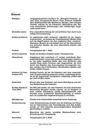Seite 159 von 184
Glossar
Biologics Umgangssprachliche Kurzform für „Biological Products“, je-
des/r Virus, therapeutische Serum, Toxin, Antitoxin, Impfstoff,
Blut, Blutbestandteil oder Blutderivat, Allergen, oder analoges
Produkt, welches für die Prävention, Behandlung oder Hei-
lung menschlicher Erkrankungen oder Verletzungen einge-
setzt werden kann 1
Dermatitis solaris Eine entzündliche Rötung der menschlichen Haut durch kurz-
wellige Sonnenstrahlung.
Evidenz (evidence) Im Lateinischen steht „evidencia“ eigentlich für die „Augen-
scheinlichkeit“. Im Kontext der Evidenzbasierten Medizin leitet
sich der Begriff jedoch von dem englischen Wort „evidence“
(Nachweis, Beweis) ab und bezieht sich auf die Informationen
aus klinischen Studien, die einen Sachverhalt erhärten oder
widerlegen.
Firstline Therapieoption der 1. Wahl.
Head-to-head-trial Studie mit direktem Vergleich zweier Therapieformen.
Idiosynkrasie Angeborene oder erworbene, z.T. schwer verlaufende Über-
empfindlichkeiten schon beim ersten Kontakt gegen bestimm-
te, von außen zugeführte Stoffe, aber auch akustische oder
visuelle Reize sowie Personen oder Gegenstände, die nicht
durch eine Reaktion des Immunsystems hervorgerufen wer-
den, sondern durch Fehlfunktion / Nichtfunktion defekter oder
Fehlen intakter Enzyme.
Intention-To-Treat-
Analyse (ITT)
Analyse-Technik, bei der die Patienten nach ihrer ursprüngli-
chen Gruppenzuteilung analysiert werden, unabhängig davon,
ob sie die zugeordnete Therapieform vollständig, partiell oder
gar nicht erhalten haben.
Katamnese Bericht über eine Krankheit nach deren Beendigung und wei-
tere Beobachtung des Patienten.
Number Needed to
Treat (NNT)
Die NNT gibt wieder, wie viele Patienten mit einer bestimmten
Behandlung therapiert werden müssen, um im Vergleich zu
einer anderen Behandlung (häufig Standardmethode oder
Placebo) einen zusätzlichen Behandlungserfolg zu erzielen
bzw. ein zusätzliches negatives Ereignis zu vermeiden.
Off-label-use Einsatz eines Arzneimittels ausserhalb seiner Zulassung.
Randomisierung Unter Randomisierung versteht man die Zuteilung von Perso-
nen zur Interventions- oder Kontrollgruppe nach dem Zufalls-
prinzip, um nicht bekannte, personengebundene Störgrößen
gleichmäßig zu verteilen.
Rebound Bezeichnet das rasche, verstärkte Wiederauftreten einer
Erkrankung nach Therapieende.
Secondline Therapieoption der 2. Wahl.
 