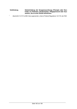 Seite 160 von 184
Verblindung Geheimhaltung der Gruppenzuordnung (Therapie oder Kon-
trolle) vor Patienten, Studienärzten, Pflegepersonal oder Aus-
wertern, die an einer Studie teilnehmen.
1
Abschnitt 21 C.F.R. § 600.3 des sogenannten „Code of Federal Regulations“ (C.F.R.) der FDA
 