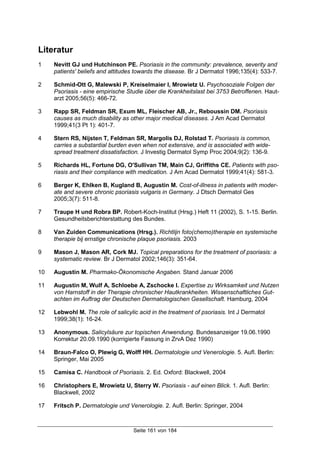 Seite 161 von 184
Literatur
1 Nevitt GJ und Hutchinson PE. Psoriasis in the community: prevalence, severity and
patients' beliefs and attitudes towards the disease. Br J Dermatol 1996;135(4): 533-7.
2 Schmid-Ott G, Malewski P, Kreiselmaier I, Mrowietz U. Psychosoziale Folgen der
Psoriasis - eine empirische Studie über die Krankheitslast bei 3753 Betroffenen. Haut-
arzt 2005;56(5): 466-72.
3 Rapp SR, Feldman SR, Exum ML, Fleischer AB, Jr., Reboussin DM. Psoriasis
causes as much disability as other major medical diseases. J Am Acad Dermatol
1999;41(3 Pt 1): 401-7.
4 Stern RS, Nijsten T, Feldman SR, Margolis DJ, Rolstad T. Psoriasis is common,
carries a substantial burden even when not extensive, and is associated with wide-
spread treatment dissatisfaction. J Investig Dermatol Symp Proc 2004;9(2): 136-9.
5 Richards HL, Fortune DG, O'Sullivan TM, Main CJ, Griffiths CE. Patients with pso-
riasis and their compliance with medication. J Am Acad Dermatol 1999;41(4): 581-3.
6 Berger K, Ehlken B, Kugland B, Augustin M. Cost-of-illness in patients with moder-
ate and severe chronic psoriasis vulgaris in Germany. J Dtsch Dermatol Ges
2005;3(7): 511-8.
7 Traupe H und Robra BP. Robert-Koch-Institut (Hrsg.) Heft 11 (2002), S. 1-15. Berlin.
Gesundheitsberichterstattung des Bundes.
8 Van Zuiden Communications (Hrsg.). Richtlijn foto(chemo)therapie en systemische
therapie bij ernstige chronische plaque psoriasis. 2003
9 Mason J, Mason AR, Cork MJ. Topical preparations for the treatment of psoriasis: a
systematic review. Br J Dermatol 2002;146(3): 351-64.
10 Augustin M. Pharmako-Ökonomische Angaben. Stand Januar 2006
11 Augustin M, Wulf A, Schloebe A, Zschocke I. Expertise zu Wirksamkeit und Nutzen
von Harnstoff in der Therapie chronischer Hautkrankheiten. Wissenschaftliches Gut-
achten im Auftrag der Deutschen Dermatologischen Gesellschaft. Hamburg, 2004
12 Lebwohl M. The role of salicylic acid in the treatment of psoriasis. Int J Dermatol
1999;38(1): 16-24.
13 Anonymous. Salicylsäure zur topischen Anwendung. Bundesanzeiger 19.06.1990
Korrektur 20.09.1990 (korrigierte Fassung in ZrvA Dez 1990)
14 Braun-Falco O, Plewig G, Wolff HH. Dermatologie und Venerologie. 5. Aufl. Berlin:
Springer, Mai 2005
15 Camisa C. Handbook of Psoriasis. 2. Ed. Oxford: Blackwell, 2004
16 Christophers E, Mrowietz U, Sterry W. Psoriasis - auf einen Blick. 1. Aufl. Berlin:
Blackwell, 2002
17 Fritsch P. Dermatologie und Venerologie. 2. Aufl. Berlin: Springer, 2004
 