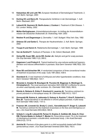 Seite 162 von 184
18 Katsambas AD und Lotti TM. European Handbook of Dermatological Treatments. 2.
Aufl. Berlin: Springer, 2003
19 Korting HC und Sterry W. Therapeutische Verfahren in der Dermatologie. 1. Aufl.
Berlin: Blackwell, 2001
20 Lebwohl M, Heymann W, Berth-Jones J, Coulson I. Treatment of Skin Disease. 1.
Ed. London: Mosby, 2002
21 Müller-Oerlinghausen. Arzneimittelverordnungen. Im Auftrag der Arzneimittelkom-
mission der Deutschen Ärzteschaft; Dt. Ärzteverlag. Köln: 2003
22 Niedner R und Ziegenmeyer J. Dermatika. 1. Aufl. Stuttgart: Wiss.Verl.-Ges, 1992
23 Orfanos CE und Garbe C. Therapie der Hautkrankheiten. 2. Aufl. Berlin: Springer,
2002
24 Traupe H und Hamm H. Pädiatrische Dermatologie. 1. Aufl. Berlin: Springer, 1999
25 Van de Kerkhof P. Textbook of Psoriasis. 2. Ed. Oxford: Blackwell, 2003
26 Going SM, Guyer BM, Jarvie DR, Hunter JA. Salicylic acid gel for scalp psoriasis.
Clin Exp Dermatol 1986;11(3): 260-2.
27 Hagemann I und Proksch E. Topical treatment by urea reduces epidermal hyperpro-
liferation and induces differentiation in psoriasis. Acta Derm Venereol 1996;76(5): 353-
6.
28 Ross SD und Schachter RK. A randomized comparison of three conventional modes
of treatment of psoriasis of the scalp. Cutis 1981;28(4): 438-9.
29 Swanbeck G. A new treatment of ichthyosis and other hyperkeratotic conditions. Acta
Derm Venereol 1968;48(2): 123-7.
30 Mrowietz U, Graeber M, Brautigam M, Thurston M, Wagenaar A, Weidinger G,
Christophers E. The novel ascomycin derivative SDZ ASM 981 is effective for psoria-
sis when used topically under occlusion. Br J Dermatol 1998;139(6): 992-6.
31 Remitz A, Reitamo S, Erkko P, Granlund H, Lauerma AI. Tacrolimus ointment im-
proves psoriasis in a microplaque assay. Br J Dermatol 1999;141(1): 103-7.
32 Zonneveld IM, Rubins A, Jablonska S, Dobozy A, Ruzicka T, Kind P, Dubertret L,
Bos JD. Topical tacrolimus is not effective in chronic plaque psoriasis. A pilot study.
Arch Dermatol 1998;134(9): 1101-2.
33 Freeman AK, Linowski GJ, Brady C, Lind L, Vanveldhuisen P, Singer G, Lebwohl
M. Tacrolimus ointment for the treatment of psoriasis on the face and intertriginous ar-
eas. J Am Acad Dermatol 2003;48(4): 564-8.
34 Gribetz C, Ling M, Lebwohl M, Pariser D, Draelos Z, Gottlieb AB, Zaias N, Chen
DM, Parneix-Spake A, Hultsch T, Menter A. Pimecrolimus cream 1% in the treatment
of intertriginous psoriasis: a double-blind, randomized study. J Am Acad Dermatol
2004;51(5): 731-8.
35 Amichai B. Psoriasis of the glans penis in a child successfully treated with Elidel
(pimecrolimus) cream. J Eur Acad Dermatol Venereol 2004;18(6): 742-3.
 