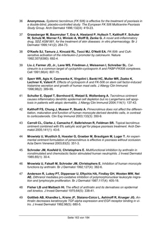 Seite 163 von 184
36 Anonymous. Systemic tacrolimus (FK 506) is effective for the treatment of psoriasis in
a double-blind, placebo-controlled study. The European FK 506 Multicentre Psoriasis
Study Group. Arch Dermatol 1996;132(4): 419-23.
37 Grassberger M, Baumruker T, Enz A, Hiestand P, Hultsch T, Kalthoff F, Schuler
W, Schulz M, Werner FJ, Winiski A, Wolff B, Zenke G. A novel anti-inflammatory
drug, SDZ ASM 981, for the treatment of skin diseases: in vitro pharmacology. Br J
Dermatol 1999;141(2): 264-73.
38 O'Keefe SJ, Tamura J, Kincaid RL, Tocci MJ, O'Neill EA. FK-506- and CsA-
sensitive activation of the interleukin-2 promoter by calcineurin. Nature
1992;357(6380): 692-4.
39 Liu J, Farmer JD, Jr., Lane WS, Friedman J, Weissman I, Schreiber SL. Cal-
cineurin is a common target of cyclophilin-cyclosporin A and FKBP-FK506 complexes.
Cell 1991;66(4): 807-15.
40 Sperr WR, Agis H, Czerwenka K, Virgolini I, Bankl HC, Muller MR, Zsebo K,
Lechner K, Valent P. Effects of cyclosporin A and FK-506 on stem cell factor-induced
histamine secretion and growth of human mast cells. J Allergy Clin Immunol
1996;98(2): 389-99.
41 Schuller E, Oppel T, Bornhovd E, Wetzel S, Wollenberg A. Tacrolimus ointment
causes inflammatory dendritic epidermal cell depletion but no Langerhans cell apop-
tosis in patients with atopic dermatitis. J Allergy Clin Immunol 2004;114(1): 137-43.
42 Kalthoff FS, Chung J, Musser P, Stuetz A. Pimecrolimus does not affect the differen-
tiation, maturation and function of human monocyte-derived dendritic cells, in contrast
to corticosteroids. Clin Exp Immunol 2003;133(3): 350-9.
43 Carroll CL, Clarke J, Camacho F, Balkrishnan R, Feldman SR. Topical tacrolimus
ointment combined with 6% salicylic acid gel for plaque psoriasis treatment. Arch Der-
matol 2005;141(1): 43-6.
44 Mrowietz U, Wustlich S, Hoexter G, Graeber M, Brautigam M, Luger T. An experi-
mental ointment formulation of pimecrolimus is effective in psoriasis without occlusion.
Acta Derm Venereol 2003;83(5): 351-3.
45 Schroder JM, Kosfeld U, Christophers E. Multifunctional inhibition by anthralin in
nonstimulated and chemotactic factor stimulated human neutrophils. J Invest Dermatol
1985;85(1): 30-4.
46 Mrowietz U, Falsafi M, Schroder JM, Christophers E. Inhibition of human monocyte
functions by anthralin. Br J Dermatol 1992;127(4): 382-6.
47 Anderson R, Lukey PT, Dippenaar U, Eftychis HA, Findlay GH, Wooten MW, Nel
AE. Dithranol mediates pro-oxidative inhibition of polymorphonuclear leukocyte migra-
tion and lymphocyte proliferation. Br J Dermatol 1987;117(4): 405-18.
48 Fisher LB und Maibach HI. The effect of anthralin and its derivatives on epidermal
cell kinetics. J Invest Dermatol 1975;64(5): 338-41.
49 Gottlieb AB, Khandke L, Krane JF, Staiano-Coico L, Ashinoff R, Krueger JG. An-
thralin decreases keratinocyte TGF-alpha expression and EGF-receptor binding in vi-
tro. J Invest Dermatol 1992;98(5): 680-5.
 
