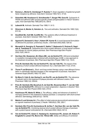 Seite 164 von 184
50 Kemeny L, Michel G, Arenberger P, Ruzicka T. Down-regulation of epidermal growth
factor receptors by dithranol. Acta Derm Venereol 1993;73(1): 37-40.
51 Ockenfels HM, Nussbaum G, Schultewolter T, Burger PM, Goos M. Cyclosporin A,
FK506 and dithranol after tyrosine-specific protein phosphorylation in HaCaT keratino-
cytes. Arch Dermatol Res 1995;287(3-4): 304-9.
52 Lebwohl M. Anthralin. Dermatol Ther 1999;11: 8-13.
53 Silverman A, Menter A, Hairston JL. Tars and anthralins. Dermatol Clin 1995;13(4):
817-33.
54 Goodfield MJ, Hull SM, Cunliffe WJ. The systemic effect of dithranol treatment in
psoriasis. Acta Derm Venereol 1994;74(4): 295-7.
55 Agarwal R, Saraswat A, Kaur I, Katare OP, Kumar B. A novel liposomal formulation
of dithranol for psoriasis: preliminary results. J Dermatol 2002;29(8): 529-32.
56 Monastirli A, Georgiou S, Pasmatzi E, Sakkis T, Badavanis G, Drainas D, Sagri-
otis A, Tsambaos D. Calcipotriol plus short-contact dithranol: a novel topical combina-
tion therapy for chronic plaque psoriasis. Skin Pharmacol Appl Skin Physiol
2002;15(4): 246-51.
57 Gerritsen MJ, Boezeman JB, Elbers ME, van de Kerkhof PC. Dithranol embedded
in crystalline monoglycerides combined with phototherapy (UVB): a new approach in
the treatment of psoriasis. Skin Pharmacol Appl Skin Physiol 1998;11(3): 133-9.
58 Prins M, Swinkels OQ, Van de Kerkhof PC, Van der Valk PG. The impact of the
frequency of short contact dithranol treatment. Eur J Dermatol 2001;11(3): 214-8.
59 Thune P und Brolund L. Short- and long-contact therapy using a new dithranol formu-
lation in individually adjusted dosages in the management of psoriasis. Acta Derm
Venereol Suppl (Stockh) 1992;172: 28-9.
60 De Mare S, Calis N, den Hartog G, van Erp PE, van de Kerkhof PC. The relevance
of salicylic acid in the treatment of plaque psoriasis with dithranol creams. Skin
Pharmacol 1988;1(4): 259-64.
61 Prins M, Swinkels OQ, Bouwhuis S, de Gast MJ, Bouwman-Boer Y, van der Valk
PG, van de Kerkhof PC. Dithranol in a cream preparation: disperse or dissolve? Skin
Pharmacol Appl Skin Physiol 2000;13(5): 273-9.
62 Hutchinson PE, Marks R, White J. The efficacy, safety and tolerance of calcitriol 3
microg/g ointment in the treatment of plaque psoriasis: a comparison with short-contact
dithranol. Dermatology 2000;201(2): 139-45.
63 Mahrle G und Schulze HJ. [The effect of initial external glucocorticoid administration
on cignolin treatment of psoriasis]. Z Hautkr 1990;65(3): 282, 285-7.
64 Swinkels OQ, Prins M, Kucharekova M, de Boo T, Gerritsen MJ, van der Valk PG,
van de Kerkhof PC. Combining lesional short-contact dithranol therapy of psoriasis
with a potent topical corticosteroid. Br J Dermatol 2002;146(4): 621-6.
65 Van de Kerkhof PC, Green C, Hamberg KJ, Hutchinson PE, Jensen JK, Kidson P,
Kragballe K, Larsen FG, Munro CS, Tillman DM. Safety and efficacy of combined
 