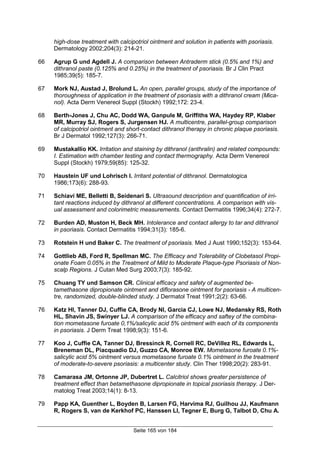 Seite 165 von 184
high-dose treatment with calcipotriol ointment and solution in patients with psoriasis.
Dermatology 2002;204(3): 214-21.
66 Agrup G und Agdell J. A comparison between Antraderm stick (0.5% and 1%) and
dithranol paste (0.125% and 0.25%) in the treatment of psoriasis. Br J Clin Pract
1985;39(5): 185-7.
67 Mork NJ, Austad J, Brolund L. An open, parallel groups, study of the importance of
thoroughness of application in the treatment of psoriasis with a dithranol cream (Mica-
nol). Acta Derm Venereol Suppl (Stockh) 1992;172: 23-4.
68 Berth-Jones J, Chu AC, Dodd WA, Ganpule M, Griffiths WA, Haydey RP, Klaber
MR, Murray SJ, Rogers S, Jurgensen HJ. A multicentre, parallel-group comparison
of calcipotriol ointment and short-contact dithranol therapy in chronic plaque psoriasis.
Br J Dermatol 1992;127(3): 266-71.
69 Mustakallio KK. Irritation and staining by dithranol (anthralin) and related compounds:
I. Estimation with chamber testing and contact thermography. Acta Derm Venereol
Suppl (Stockh) 1979;59(85): 125-32.
70 Haustein UF und Lohrisch I. Irritant potential of dithranol. Dermatologica
1986;173(6): 288-93.
71 Schiavi ME, Belletti B, Seidenari S. Ultrasound description and quantification of irri-
tant reactions induced by dithranol at different concentrations. A comparison with vis-
ual assessment and colorimetric measurements. Contact Dermatitis 1996;34(4): 272-7.
72 Burden AD, Muston H, Beck MH. Intolerance and contact allergy to tar and dithranol
in psoriasis. Contact Dermatitis 1994;31(3): 185-6.
73 Rotstein H und Baker C. The treatment of psoriasis. Med J Aust 1990;152(3): 153-64.
74 Gottlieb AB, Ford R, Spellman MC. The Efficacy and Tolerability of Clobetasol Propi-
onate Foam 0.05% in the Treatment of Mild to Moderate Plaque-type Psoriasis of Non-
scalp Regions. J Cutan Med Surg 2003;7(3): 185-92.
75 Chuang TY und Samson CR. Clinical efficacy and safety of augmented be-
tamethasone dipropionate ointment and diflorasone ointment for psoriasis - A multicen-
tre, randomized, double-blinded study. J Dermatol Treat 1991;2(2): 63-66.
76 Katz HI, Tanner DJ, Cuffie CA, Brody NI, Garcia CJ, Lowe NJ, Medansky RS, Roth
HL, Shavin JS, Swinyer LJ. A comparison of the efficacy and saftey of the combina-
tion mometasone furoate 0,1%/salicylic acid 5% ointment with each of its components
in psoriasis. J Derm Treat 1998;9(3): 151-6.
77 Koo J, Cuffie CA, Tanner DJ, Bressinck R, Cornell RC, DeVillez RL, Edwards L,
Breneman DL, Piacquadio DJ, Guzzo CA, Monroe EW. Mometasone furoate 0.1%-
salicylic acid 5% ointment versus mometasone furoate 0.1% ointment in the treatment
of moderate-to-severe psoriasis: a multicenter study. Clin Ther 1998;20(2): 283-91.
78 Camarasa JM, Ortonne JP, Dubertret L. Calcitriol shows greater persistence of
treatment effect than betamethasone dipropionate in topical psoriasis therapy. J Der-
matolog Treat 2003;14(1): 8-13.
79 Papp KA, Guenther L, Boyden B, Larsen FG, Harvima RJ, Guilhou JJ, Kaufmann
R, Rogers S, van de Kerkhof PC, Hanssen LI, Tegner E, Burg G, Talbot D, Chu A.
 