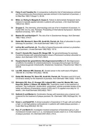 Seite 167 von 184
92 Fabry H und Yawalkar SJ. A comparative multicentre trial of halometasone ointment
and fluocortolone plus fluocortolone caproate ointment in the treatment of psoriasis. J
Int Med Res 1983;11(Suppl 1): 26-30.
93 Miller JJ, Roling D, Margolis D, Guzzo C. Failure to demonstrate therapeutic tachy-
phylaxis to topically applied steroids in patients with psoriasis. J Am Acad Dermatol
1999;41(4): 546-9.
94 Grupper C. The chemistry, pharmacology and use of tar in treatment of psoriasis. In:
Farber EM, Cox AJ, eds. Psoriasis: Proceeding of International Symposium. Stanford:
Stanford University, 1971: 347-56.
95 Belsito DV und Kechijian P. The role of tar in Goeckerman therapy. Arch Dermatol
1982;118(5): 319-21.
96 Diette KM, Momtaz K, Stern RS, Arndt KA, Parrish JA. Role of ultraviolet A in pho-
totherapy for psoriasis. J Am Acad Dermatol 1984;11(3): 441-7.
97 LeVine MJ und Parrish JA. The effect of topical fluocinonide ointment on photother-
apy of psoriasis. J Invest Dermatol 1982;78(2): 157-9.
98 Frost P, Horwitz SN, Caputo RV, Berger SM. Tar gel-phototherapy for psoriasis.
Combined therapy with suberythemogenic doses of fluorescent sunlamp ultraviolet ra-
diation. Arch Dermatol 1979;115(7): 840-6.
99 Hauptverband der gewerblichen Berufsgenossenschaften e.V. Berufsgenossen-
schaftliche Grundsätze für arbeitsmedizinische Vorsorgeuntersuchungen bei Einwir-
kung krebserzeugender Arbeitsstoffe. Arbeitsmed, Sozialmed, Präventivmed 1982(17):
228-38
100 Lee WR, Alderson MR, Downes JE. Scrotal cancer in the north-west of England,
1962-68. Br J Ind Med 1972;29(2): 188-95.
101 Diette KM, Momtaz TK, Stern RS, Arndt KA, Parrish JA. Psoralens and UV-A and
UV-B twice weekly for the treatment of psoriasis. Arch Dermatol 1984;120(9): 1169-73.
102 Weinstein GD, Koo JY, Krueger GG, Lebwohl MG, Lowe NJ, Menter MA, Lew-
Kaya DA, Sefton J, Gibson JR, Walker PS. Tazarotene cream in the treatment of
psoriasis: Two multicenter, double-blind, randomized, vehicle-controlled studies of the
safety and efficacy of tazarotene creams 0.05% and 0.1% applied once daily for 12
weeks. J Am Acad Dermatol 2003;48(5): 760-7.
103 Gollnick H und Menter A. Combination therapy with tazarotene plus a topical corti-
costeroid for the treatment of plaque psoriasis. Br J Dermatol 1999;140(Suppl 54): 18-
23.
104 Green L und Sadoff W. A clinical evaluation of tazarotene 0.1% gel, with and without
a high- or mid-high-potency corticosteroid, in patients with stable plaque psoriasis. J
Cutan Med Surg 2002;6(2): 95-102.
105 Koo JY und Martin D. Investigator-masked comparison of tazarotene gel q.d. plus
mometasone furoate cream q.d. vs. mometasone furoate cream b.i.d. in the treatment
of plaque psoriasis. Int J Dermatol 2001;40(3): 210-2.
 
