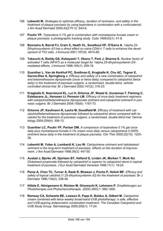 Seite 168 von 184
106 Lebwohl M. Strategies to optimize efficacy, duration of remission, and safety in the
treatment of plaque psoriasis by using tazarotene in combination with a corticosteroid.
J Am Acad Dermatol 2000;43(2 Pt 3): S43-6.
107 Poulin YP. Tazarotene 0.1% gel in combination with mometasone furoate cream in
plaque psoriasis: a photographic tracking study. Cutis 1999;63(1): 41-8.
108 Boonstra A, Barrat FJ, Crain C, Heath VL, Savelkoul HF, O'Garra A. 1alpha,25-
Dihydroxyvitamin d3 has a direct effect on naive CD4(+) T cells to enhance the devel-
opment of Th2 cells. J Immunol 2001;167(9): 4974-80.
109 Takeuchi A, Reddy GS, Kobayashi T, Okano T, Park J, Sharma S. Nuclear factor of
activated T cells (NFAT) as a molecular target for 1alpha,25-dihydroxyvitamin D3-
mediated effects. J Immunol 1998;160(1): 209-18.
110 Guenther L, Van de Kerkhof PC, Snellman E, Kragballe K, Chu AC, Tegner E,
Garcia-Diez A, Springborg J. Efficacy and safety of a new combination of calcipotriol
and betamethasone dipropionate (once or twice daily) compared to calcipotriol (twice
daily) in the treatment of psoriasis vulgaris: a randomized, double-blind, vehicle-
controlled clinical trial. Br J Dermatol 2002;147(2): 316-23.
111 Kragballe K, Noerrelund KL, Lui H, Ortonne JP, Wozel G, Uurasmaa T, Fleming C,
Estebaranz JL, Hanssen LI, Persson LM. Efficacy of once-daily treatment regimens
with calcipotriol/betamethasone dipropionate ointment and calcipotriol ointment in pso-
riasis vulgaris. Br J Dermatol 2004;150(6): 1167-73.
112 Ortonne JP, Kaufmann R, Lecha M, Goodfield M. Efficacy of treatment with cal-
cipotriol/betamethasone dipropionate followed by calcipotriol alone compared with ta-
calcitol for the treatment of psoriasis vulgaris: a randomised, double-blind trial. Derma-
tology 2004;209(4): 308-13.
113 Guenther LC, Poulin YP, Pariser DM. A comparison of tazarotene 0.1% gel once
daily plus mometasone furoate 0.1% cream once daily versus calcipotriene 0.005%
ointment twice daily in the treatment of plaque psoriasis. Clin Ther 2000;22(10): 1225-
38.
114 Lebwohl M, Yoles A, Lombardi K, Lou W. Calcipotriene ointment and halobetasol
ointment in the long-term treatment of psoriasis: effects on the duration of improve-
ment. J Am Acad Dermatol 1998;39(3): 447-50.
115 Austad J, Bjerke JR, Gjertsen BT, Helland S, Livden JK, Morken T, Mork NJ.
Clobetasol propionate followed by calcipotriol is superior to calcipotriol alone in topical
treatment of psoriasis. J Eur Acad Dermatol Venereol 1998;11(1): 19-24.
116 Perez A, Chen TC, Turner A, Raab R, Bhawan J, Poche P, Holick MF. Efficacy and
safety of topical calcitriol (1,25-dihydroxyvitamin d3) for the treatment of psoriasis. Br J
Dermatol 1996;134(2): 238-46.
117 Hölzle E, Hönigsmann H, Röcken M, Ghoreschi K, Lehmann P. Empfehlungen zur
Phototherapie und Photochemotherapie. JDDG 2003;1: 985-1000.
118 Ramsay CA, Schwartz BE, Lowson D, Papp K, Bolduc A, Gilbert M. Calcipotriol
cream combined with twice weekly broad-band UVB phototherapy: a safe, effective
and UVB-sparing antipsoriatric combination treatment. The Canadian Calcipotriol and
UVB Study Group. Dermatology 2000;200(1): 17-24.
 