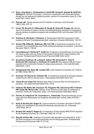 Seite 169 von 184
119 Ring J, Kowalzick L, Christophers E, Schill WB, Schopf E, Stander M, Wolff HH,
Altmeyer P. Calcitriol 3 microg g-1 ointment in combination with ultraviolet B photo-
therapy for the treatment of plaque psoriasis: results of a comparative study. Br J Der-
matol 2001;144(3): 495-9.
120 Petrozzi JW. Topical steroids and UV radiation in psoriasis. Arch Dermatol
1983;119(3): 207-10.
121 Coven TR, Burack LH, Gilleaudeau R, Keogh M, Ozawa M, Krueger JG. Narrow-
band UV-B produces superior clinical and histopathological resolution of moderate-to-
severe psoriasis in patients compared with broadband UVB. Arch Dermatol 1997;133:
514-22.
122 Snellman E, Klimenko T, Rantanen T. Randomized Half-side Comparison of Nar-
rowband UVB and Trimethylpsoralen Bath. Acta Derm Venereol 2004;84(2): 132-137.
123 Gordon PM, Diffey BL, Matthews JNS, Farr PM. A randomised comparison of nar-
row-band TL-01 phototherapy and PUVA photochemotherapy for psoriasis. J Am Acad
Dermatol 1999;41: 728-32.
124 Leenutaphong V, Nimkulrat P, Sudtim S. Comparison of phototherapy two times and
four times a week with low doses of narrow-band ultraviolet B in Asian patients with
psoriasis. Photodermatol Photoimmunol Photomed 2000;16(5): 202-6.
125 Grundmann-Kollmann M, Ludwig R, Zollner TM, Ochsendorf F, Thaci D,
Boehncke WH, Krutmann J, Kaufmann R, Podda M. Narrowband UVB and cream
psoralen-UVA combination therapy for plaque-type psoriasis. J Am Acad Dermatol
2004;50(5): 734-9.
126 Katugampola GA, Rees AM, Lanigan SW. Laser treatment of psoriasis. Br J Derma-
tol 1995;133(6): 909-13.
127 Housman TS, Pearce DJ, Feldman SR. A maintenance protocol for psoriasis plaques
cleared by the 308 nm excimer laser. J Dermatolog Treat 2004;15(2): 94-7.
128 Trehan M und Taylor CR. Medium-dose 308-nm excimer laser for the treatment of
psoriasis. J Am Acad Dermatol 2002;47(5): 701-8.
129 Feldman SR, Mellen BG, Housman TS, Fitzpatrick RE, Geronemus RG, Friedman
PM, Vasily DB, Morison WL. Efficacy of the 308-nm excimer laser for treatment of
psoriasis: results of a multicenter study. J Am Acad Dermatol 2002;46(6): 900-6.
130 Parrish JA, Fitzpatrick TB, Tannenbaum L, Pathak MA. Photochemotherapy of pso-
riasis with oral methoxsalen and longwave ultraviolet light. N Engl J Med 1974;291:
1207-11.
131 Kirby B, Buckley DA, Rogers S. Large increments in psoralen-ultraviolet A (PUVA)
therapy are unsuitable for fair-skinned individuals with psoriasis. Br J Dermatol
1999;140(4): 661-6.
132 Buckley DA, Healy E, Rogers S. A comparison of twice-weekly MPD-PUVA regimens
for the treatment psoriasis. Br J Dermatol 1995;133: 417-22.
133 Berg M und Ros AM. Treatment of psoriasis with psoralens and ultraviolet A. A dou-
ble-blind comparison of 8-methoxypsoralen and 5-methoxypsoralen. Photodermatol
Photoimmunol Photomed 1994;10: 217-20.
 