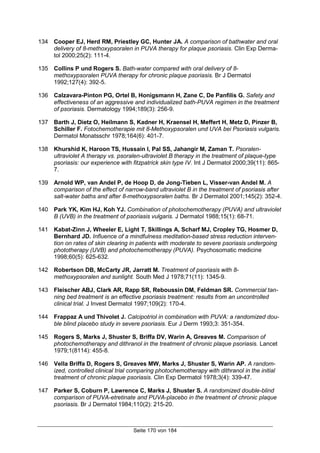 Seite 170 von 184
134 Cooper EJ, Herd RM, Priestley GC, Hunter JA. A comparison of bathwater and oral
delivery of 8-methoxypsoralen in PUVA therapy for plaque psoriasis. Clin Exp Derma-
tol 2000;25(2): 111-4.
135 Collins P und Rogers S. Bath-water compared with oral delivery of 8-
methoxypsoralen PUVA therapy for chronic plaque psoriasis. Br J Dermatol
1992;127(4): 392-5.
136 Calzavara-Pinton PG, Ortel B, Honigsmann H, Zane C, De Panfilis G. Safety and
effectiveness of an aggressive and individualized bath-PUVA regimen in the treatment
of psoriasis. Dermatology 1994;189(3): 256-9.
137 Barth J, Dietz O, Heilmann S, Kadner H, Kraensel H, Meffert H, Metz D, Pinzer B,
Schiller F. Fotochemotherapie mit 8-Methoxypsoralen und UVA bei Psoriasis vulgaris.
Dermatol Monatsschr 1978;164(6): 401-7.
138 Khurshid K, Haroon TS, Hussain I, Pal SS, Jahangir M, Zaman T. Psoralen-
ultraviolet A therapy vs. psoralen-ultraviolet B therapy in the treatment of plaque-type
psoriasis: our experience with fitzpatrick skin type IV. Int J Dermatol 2000;39(11): 865-
7.
139 Arnold WP, van Andel P, de Hoop D, de Jong-Tieben L, Visser-van Andel M. A
comparison of the effect of narrow-band ultraviolet B in the treatment of psoriasis after
salt-water baths and after 8-methoxypsoralen baths. Br J Dermatol 2001;145(2): 352-4.
140 Park YK, Kim HJ, Koh YJ. Combination of photochemotherapy (PUVA) and ultraviolet
B (UVB) in the treatment of psoriasis vulgaris. J Dermatol 1988;15(1): 68-71.
141 Kabat-Zinn J, Wheeler E, Light T, Skillings A, Scharf MJ, Cropley TG, Hosmer D,
Bernhard JD. Influence of a mindfulness meditation-based stress reduction interven-
tion on rates of skin clearing in patients with moderate to severe psoriasis undergoing
phototherapy (UVB) and photochemotherapy (PUVA). Psychosomatic medicine
1998;60(5): 625-632.
142 Robertson DB, McCarty JR, Jarratt M. Treatment of psoriasis with 8-
methoxypsoralen and sunlight. South Med J 1978;71(11): 1345-9.
143 Fleischer ABJ, Clark AR, Rapp SR, Reboussin DM, Feldman SR. Commercial tan-
ning bed treatment is an effective psoriasis treatment: results from an uncontrolled
clinical trial. J Invest Dermatol 1997;109(2): 170-4.
144 Frappaz A und Thivolet J. Calcipotriol in combination with PUVA: a randomized dou-
ble blind placebo study in severe psoriasis. Eur J Derm 1993;3: 351-354.
145 Rogers S, Marks J, Shuster S, Briffa DV, Warin A, Greaves M. Comparison of
photochemotherapy and dithranol in the treatment of chronic plaque psoriasis. Lancet
1979;1(8114): 455-8.
146 Vella Briffa D, Rogers S, Greaves MW, Marks J, Shuster S, Warin AP. A random-
ized, controlled clinical trial comparing photochemotherapy with dithranol in the initial
treatment of chronic plaque psoriasis. Clin Exp Dermatol 1978;3(4): 339-47.
147 Parker S, Coburn P, Lawrence C, Marks J, Shuster S. A randomized double-blind
comparison of PUVA-etretinate and PUVA-placebo in the treatment of chronic plaque
psoriasis. Br J Dermatol 1984;110(2): 215-20.
 