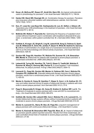 Seite 171 von 184
148 Dover JS, McEvoy MT, Rosen CF, Arndt KA, Stern RS. Are topical corticosteroids
useful in phototherapy for psoriasis? J Am Acad Dermatol 1989;20(5 Pt 1): 748-54.
149 Hanke CW, Steck WD, Roenigk HH, Jr. Combination therapy for psoriasis. Psoralens
plus long-wave ultraviolet radiation with betamethasone valerate. Arch Dermatol
1979;115(9): 1074-7.
150 Koo JY, Lowe NJ, Lew-Kaya DA, Vasilopoulos AI, Lue JC, Sefton J, Gibson JR.
Tazarotene plus UVB phototherapy in the treatment of psoriasis. J Am Acad Dermatol
2000;43(5 Pt 1): 821-8.
151 McBride SR, Walker P, Reynolds NJ. Optimizing the frequency of outpatient short-
contact dithranol treatment used in combination with broadband ultraviolet B for pso-
riasis: a randomized, within-patient controlled trial. Br J Dermatol 2003;149(6): 1259-
65.
152 Gottlieb A, Krueger JG, Bright R, Ling M, Lebwohl M, Kang S, Feldman S, Spell-
man M, Wittkowski K, Ochs HD, Jardieu P, Bauer R, White M, Dedrick R, Garovoy
M. Effects of administration of a single dose of a humanized monoclonal antibody to
CD11a on the immunobiology and clinical activity of psoriasis. J Am Acad Dermatol
2000;42(3): 428-35.
153 Gordon KB, Papp KA, Hamilton TK, Walicke PA, Dummer W, Li N, Bresnahan
BW, Menter A. Efalizumab for patients with moderate to severe plaque psoriasis: a
randomized controlled trial. JAMA 2003;290(23): 3073-80.
154 Lebwohl M, Tyring SK, Hamilton TK, Toth D, Glazer S, Tawfik NH, Walicke P,
Dummer W, Wang X, Garovoy MR, Pariser D. A novel targeted T-cell modulator,
efalizumab, for plaque psoriasis. N Engl J Med 2003;349(21): 2004-13.
155 Leonardi CL, Papp KA, Gordon KB, Menter A, Feldman SR, Caro I, Walicke PA,
Compton PG, Gottlieb AB. Extended efalizumab therapy improves chronic plaque
psoriasis: results from a randomized phase III trial. J Am Acad Dermatol 2005;52(3 Pt
1): 425-33.
156 Menter A, Gordon K, Carey W, Hamilton T, Glazer S, Caro I, Li N, Gulliver W. Effi-
cacy and safety observed during 24 weeks of efalizumab therapy in patients with mod-
erate to severe plaque psoriasis. Arch Dermatol 2005;141(1): 31-8.
157 Papp K, Bissonnette R, Krüger JG, Carey W, Gratton D, Gulliver WP, Lui H. The
Treatment of moderate to severe psoriasis with a new anti-CD11a monoclonal anti-
body. J Am Acad Dermatol 2001;45(5): 665-674.
158 Gottlieb AB, Gordon KB, Lebwohl MG, Caro I, Walicke PA, Li N, Leonardi CL. Ex-
tended efalizumab therapy sustains efficacy without increasing toxicity in patients with
moderate to severe chronic plaque psoriasis. J Drugs Dermatol 2004;3(6): 614-24.
159 Menter A, Leonardi CL, Sterry W, Bos JD, Papp KA. Long-term management of
plaque psoriasis with continuouse efalizumab therapy. J Am Acad Derm in press
160 Menter A, Kosinski M, Bresnahan BW, Papp KA, Ware JE, Jr. Impact of efalizumab
on psoriasis-specific patient-reported outcomes. Results from three randomized, pla-
cebo-controlled clinical trials of moderate to severe plaque psoriasis. J Drugs Dermatol
2004;3(1): 27-38.
 