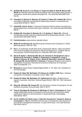Seite 173 von 184
175 Gottlieb AB, Evans R, Li S, Dooley LT, Guzzo CA, Baker D, Bala M, Marano CW,
Menter A. Infliximab induction therapy for patients with severe plaque-type psoriasis: a
randomized, double-blind, placebo-controlled trial. J Am Acad Dermatol 2004;51(4):
534-42.
176 Chaudhari U, Romano P, Mulcahy LD, Dooley LT, Baker DG, Gottlieb AB. Efficacy
and safety of infliximab monotherapy for plaque-type psoriasis: a randomised trial.
Lancet 2001;357(9271): 1842-7.
177 Schopf RE, Aust H, Knop J. Treatment of psoriasis with the chimeric monoclonal an-
tibody against tumor necrosis factor alpha, infliximab. J Am Acad Dermatol 2002;46(6):
886-91.
178 Gottlieb AB, Chaudhari U, Mulcahy LD, Li S, Dooley LT, Baker DG. Infliximab
monotherapy provides rapid and sustained benefit for plaque-type psoriasis. J Am A-
cad Dermatol 2003;48(6): 829-35.
179 Fachinformation, essex pharma; aktuelle Version.
180 Müller W und Hermann B. Beeinflussung der Psoriasis durch Cyclosporin A. Dtsch
Med Wochenschr 1979;104: 1047.
181 Koo J. A randomized, double-blind study comparing the efficacy, safety and optimal
dose of two formulations of cyclosporin, Neoral and Sandimmun, in patients with se-
vere psoriasis. OLP302 Study Group. Br J Dermatol 1998;139(1): 88-95.
182 Sterry W, Barker J, Boehncke WH, Bos JD, Chimenti S, Christophers E, De La
Brassinne M, Ferrandiz C, Griffiths C, Katsambas A, Kragballe K, Lynde C,
Menter A, Ortonne JP, Papp K, Prinz J, Rzany B, Ronnevig J, Saurat JH, Stahle
M, Stengel FM, Van De Kerkhof P, Voorhees J. Biological therapies in the systemic
management of psoriasis: International Consensus Conference. Br J Dermatol
2004;151(Suppl 69): 3-17.
183 Mrowietz U. Georg Thieme Verlag Stuttgart (2003), S. 107. New York. Ciclosporin in
der Dermatologie.
184 Powles AV, Baker BS, McFadden JP, Rutman AJ, Griffiths CEM, Fry L. Intralesio-
nal injection of cyclosporin in psoriasis. Lancet 1988;1: 537.
185 Powles AV, Baker BS, McFadden JP, Valdimarsson H, Fry L. Intralesional cyc-
losporin in psoriasis. Acta Derm Venereol Suppl (Stockh) 1989;146: 148-9; discussion
149-50.
186 Wong RL, Winslow CM, Cooper KD. The mechanism of action of cyclosporin A in the
treatment of psoriasis. Immunol today 1993;14: 69-73.
187 Thaci D, Brautigam M, Kaufmann R, Weidinger G, Paul C, Christophers E. Body-
weight-independent dosing of cyclosporine micro-emulsion and three times weekly
maintenance regimen in severe psoriasis. A randomised study. Dermatology
2002;205(4): 383-8.
188 Ho VC, Griffiths CE, Berth-Jones J, Papp KA, Vanaclocha F, Dauden E, Beard A,
Puvanarajan L, Paul C. Intermittent short courses of cyclosporine microemulsion for
the long-term management of psoriasis: a 2-year cohort study. J Am Acad Dermatol
2001;44(4): 643-51.
 