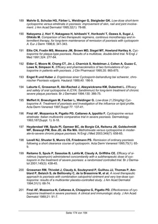 Seite 174 von 184
189 Mahrle G, Schulze HG, Färber L, Weidinger G, Steigleder GK. Low-dose short-term
cyclosporine versus etretinate in psoriasis: improvement of skin, nail and joint involve-
ment. J Am Acad Dermatol 1995;32(1): 78-88.
190 Nakayama J, Hori Y, Nakagawa H, Ishibashi Y, Horikoshi T, Ozawa A, Sugai J,
Ohkido M. Comparison of two therapeutic regimens, continous monotherapy and in-
termittent therapy, for long-term maintenance of remission of psoriasis with cyclosporin
A. Eur J Derm 1996;6: 341-343.
191 Ellis CN, Fradin MS, Messana JM, Brown MD, Siegel MT, Howland Hartley A. Cyc-
losporine for plaque-type psoriasis. Results of a multidose, double-blind trial. N Engl J
Med 1991;324: 277-84.
192 Elder C, Moore M, Chang CT, Jin J, Charnick S, Nedelman J, Cohen A, Guzzo C,
Lowe N, Simpson K. Efficacy and pharmacokinetics of two formulations of cyc-
losporine in patients with psoriasis. J Clin Pharmacol 1995;35: 865-875.
193 Engst R und Huber J. Ergebnisse einer Cyclosporin-behandlung bei schwerer, chro-
nischer Psoriasis vulgaris. Hautarzt 1989;40: 186-9.
194 Laburte C, Grossman R, Abi-Rached J, Abeywickrama KM, Dubertret L. Efficacy
and safety of oral cyclosporine A (CYA; Sandimmun) for long-term treatment of chronic
severe plaque psoriasis. Br J Dermatol 1994;130: 366-75.
195 Meffert H, Braeutigam M, Faerber L, Weidinger G. Low-dose (1,25mg/kg) Cyc-
losporine A: Treatment of psoriasis and Investigation of the influence on lipid profile.
Acta Derm Venereol 1997;Suppl 77: 137-41.
196 Finzi AF, Mozzanica N, Pigatto PD, Cattaneo A, Ippolito F. Cyclosporine versus
etretinate: Italian multicentre comparative trial in severe psoriasis. Dermatology
1993;187(Suppl. 1): 8-18.
197 Heydendael VM, Spuls PI, Opmeer BC, de Borgie CA, Reitsma JB, Goldschmidt
WF, Bossuyt PM, Bos JD, de Rie MA. Methotrexate versus cyclosporine in moder-
ate-to-severe chronic plaque psoriasis. N Engl J Med 2003;349(7): 658-65.
198 Levell NJ, Shuster S, Munro CS, Friedmann PS. Remission of ordinary psoriasis
following a short clearance course of cyclosporin. Acta Derm Venereol 1995;75(1): 65-
9.
199 Reitamo S, Spuls P, Sassolas B, Lahfa M, Claudy A, Griffiths CE. Efficacy of si-
rolimus (rapamycin) administered concomitantly with a subtherapeutic dose of cyc-
losporin in the treatment of severe psoriasis: a randomized controlled trial. Br J Derma-
tol 2001;145(3): 438-45.
200 Grossman RM, Thivolet J, Claudy A, Souteyrand P, Guilhou JJ, Thomas P, Am-
blard P, Belaich S, de Belilovsky C, de la Brassinne M, et al. A novel therapeutic
approach to psoriasis with combination calcipotriol ointment and very low-dose cyc-
losporine: results of a multicenter placebo-controlled study. J Am Acad Dermatol
1994;31(1): 68-74.
201 Finzi AF, Mozzanica N, Cattaneo A, Chiappino G, Pigatto PD. Effectiveness of cyc-
losporine treatment in severe psoriasis: A clinical and immunologic study. J Am Acad
Dermatol 1989;21: 91-7.
 