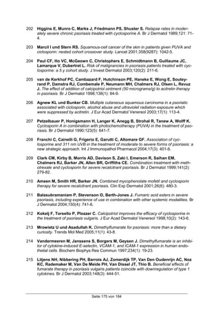 Seite 175 von 184
202 Higgins E, Munro C, Marks J, Friedmann PS, Shuster S. Relapse rates in moder-
ately severe chronic psoriasis treated with cyclosporine A. Br J Dermatol 1989;121: 71-
4.
203 Marcil I und Stern RS. Squamous-cell cancer of the skin in patients given PUVA and
ciclosporin: nested cohort crossover study. Lancet 2001;358(9287): 1042-5.
204 Paul CF, Ho VC, McGeown C, Christophers E, Schmidtmann B, Guillaume JC,
Lamarque V, Dubertret L. Risk of malignancies in psoriasis patients treated with cyc-
losporine: a 5 y cohort study. J Invest Dermatol 2003;120(2): 211-6.
205 van de Kerkhof PC, Cambazard F, Hutchinson PE, Haneke E, Wong E, Soutey-
rand P, Damstra RJ, Combemale P, Neumann MH, Chalmers RJ, Olsen L, Revuz
J. The effect of addition of calcipotriol ointment (50 micrograms/g) to acitretin therapy
in psoriasis. Br J Dermatol 1998;138(1): 84-9.
206 Agnew KL und Bunker CB. Multiple cutaneous squamous carcinoma in a psoriatic
associated with ciclosporin, alcohol abuse and ultraviolet radiation exposure which
were suppressed by acitretin. J Eur Acad Dermatol Venereol 2003;17(1): 113-4.
207 Petzelbauer P, Honigsmann H, Langer K, Anegg B, Strohal R, Tanew A, Wolff K.
Cyclosporin A in combination with photochemotherapy (PUVA) in the treatment of pso-
riasis. Br J Dermatol 1990;123(5): 641-7.
208 Franchi C, Cainelli G, Frigerio E, Garutti C, Altomare GF. Association of cyc-
losporine and 311 nm UVB in the treatment of moderate to severe forms of psoriasis: a
new strategic approach. Int J Immunopathol Pharmacol 2004;17(3): 401-6.
209 Clark CM, Kirby B, Morris AD, Davison S, Zaki I, Emerson R, Saihan EM,
Chalmers RJ, Barker JN, Allen BR, Griffiths CE. Combination treatment with meth-
otrexate and cyclosporin for severe recalcitrant psoriasis. Br J Dermatol 1999;141(2):
279-82.
210 Ameen M, Smith HR, Barker JN. Combined mycophenolate mofetil and cyclosporin
therapy for severe recalcitrant psoriasis. Clin Exp Dermatol 2001;26(6): 480-3.
211 Balasubramaniam P, Stevenson O, Berth-Jones J. Fumaric acid esters in severe
psoriasis, including experience of use in combination with other systemic modalities. Br
J Dermatol 2004;150(4): 741-6.
212 Kokelj F, Torsello P, Plozzer C. Calcipotriol improves the efficacy of cyclosporine in
the treatment of psoriasis vulgaris. J Eur Acad Dermatol Venereol 1998;10(2): 143-6.
213 Mrowietz U und Asadullah K. Dimethylfumarate for psoriasis: more than a dietary
curiosity. Trends Mol Med 2005;11(1): 43-8.
214 Vandermeeren M, Janssens S, Borgers M, Geysen J. Dimethylfumarate is an inhibi-
tor of cytokine-induced E-selectin, VCAM-1, and ICAM-1 expression in human endo-
thelial cells. Biochem Biophys Res Commun 1997;234(1): 19-23.
215 Litjens NH, Nibbering PH, Barrois AJ, Zomerdijk TP, Van Den Oudenrijn AC, Noz
KC, Rademaker M, Van De Meide PH, Van Dissel JT, Thio B. Beneficial effects of
fumarate therapy in psoriasis vulgaris patients coincide with downregulation of type 1
cytokines. Br J Dermatol 2003;148(3): 444-51.
 
