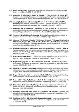 Seite 176 von 184
216 Zhu K und Mrowietz U. Inhibition of dendritic cell differentiation by fumaric acid es-
ters. J Invest Dermatol 2001;116(2): 203-8.
217 Asadullah K, Schmid H, Friedrich M, Randow F, Volk HD, Sterry W, Docke WD.
Influence of monomethylfumarate on monocytic cytokine formation--explanation for ad-
verse and therapeutic effects in psoriasis? Arch Dermatol Res 1997;289(11): 623-30.
218 de Jong R, Bezemer AC, Zomerdijk TP, van de Pouw-Kraan T, Ottenhoff TH,
Nibbering PH. Selective stimulation of T helper 2 cytokine responses by the anti-
psoriasis agent monomethylfumarate. Eur J Immunol 1996;26(9): 2067-74.
219 Ockenfels HM, Schultewolter T, Ockenfels G, Funk R, Goos M. The antipsoriatic
agent dimethylfumarate immunomodulates T-cell cytokine secretion and inhibits cyto-
kines of the psoriatic cytokine network. Br J Dermatol 1998;139(3): 390-5.
220 Treumer F, Zhu K, Glaser R, Mrowietz U. Dimethylfumarate is a potent inducer of
apoptosis in human T cells. J Invest Dermatol 2003;121(6): 1383-8.
221 Altmeyer PJ, Matthes U, Pawlak F, Hoffmann K, Frosch PJ, Ruppert P, Wassilew
SW, Horn T, Kreysel HW, Lutz G, Barth J, Rietzschel I, Joshi R. Antipsoriatic effect
of fumaric acid derivatives. Results of a multicentre double-blind study in 100 patients.
J Am Acad Dermatol 1994;30(6): 977-81.
222 Gollnick H, Altmeyer P, Kaufmann R, Ring J, Christophers E, Pavel S, Ziegler J.
Topical calcipotriol plus oral fumaric acid is more effective and faster acting than oral
fumaric acid monotherapy in the treatment of severe chronic plaque psoriasis vulgaris.
Dermatology 2002;205(1): 46-53.
223 Kolbach DN und Nieboer C. Fumaric acid therapy in psoriasis: results and side ef-
fects of 2 years of treatment. J Am Acad Dermatol 1992;27(5 Pt 1): 769-71.
224 Nugteren-Huying WM, van der Schroeff JG, Hermans J, Suurmond D. [Fumaric
acid therapy in psoriasis; a double-blind, placebo-controlled study]. Ned Tijdschr Ge-
neeskd 1990;134(49): 2387-91.
225 Altmeyer P, Hartwig R, Matthes U. Das Wirkungs- und Sicherheitsprofil von Fumar-
säureestern in der oralen Langzeittherapie bei schwerer therapieresistenter Psoriasis
vulgaris. Eine Untersuchung an 83 Patienten. Hautarzt 1996;47(3): 190-6.
226 Bayard W, Hunziker T, Krebs A, Speiser P, Joshi R. Perorale Langzeitbehandlung
der Psoriasis mit Fumarsäurederivaten. Hautarzt 1987;38(5): 279-85.
227 Carboni I, De Felice C, De Simoni I, Soda R, Chimenti S. Fumaric acid esters in the
treatment of psoriasis: an Italian experience. J Dermatolog Treat 2004;15(1): 23-6.
228 Mrowietz U, Christophers E, Altmeyer P. Treatment of psoriasis with fumaric acid
esters: results of a prospective multicentre study. German Multicentre Study. Br J
Dermatol 1998;138(3): 456-60.
229 Nieboer C, de Hoop D, van Loenen AC, Langendijk PN, van Dijk E. Systemic ther-
apy with fumaric acid derivates: new possibilities in the treatment of psoriasis. J Am
Acad Dermatol 1989;20(4): 601-8.
230 Hoefnagel JJ, Thio HB, Willemze R, Bouwes Bavinck JN. Long-term safety aspects
of systemic therapy with fumaric acid esters in severe psoriasis. Br J Dermatol
2003;149(2): 363-9.
 
