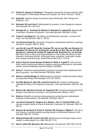 Seite 177 von 184
231 Gubner R, August S, Ginsberg V. Therapeutic suppression of tissue reactivity: effect
of Aminopterin in Rheumatoid Arthritis and Psoriasis. Am J M Sc 1951;221: 176-82.
232 Smith KC. Systemic therapy of psoriasis using methotrexate. Skin Therapy Lett.
2000;6(3): 1-2;5.
233 Weinstein GD und Frost P. Methotrexate for psoriasis. A new therapeutic schedule.
Arch Dermatol 1971;103: 33-8.
234 Roenigk HH, Jr., Auerbach R, Maibach H, Weinstein G, Lebwohl M. Methotrexate
in psoriasis: Consensus Conference. J Am Acad Dermatol 1998;38(3): 478-85.
235 Collins P und Rogers S. The efficacy of methotrexate in psoriasis - a review of 40
cases. Clin Exp Dermatol 1992;17: 257-60.
236 van Dooren-Greebe RJ. Interruption of long-term methotrexate treatment in psoriasis.
Acta Derm Venereol 1995;75: 393-6.
237 van Ede AE, Laan RF, Rood MJ, Huizinga TW, van de Laar MA, van Denderen CJ,
Westgeest TA, Romme TC, de Rooij DJ, Jacobs MJ, de Boo TM, van der Wilt GJ,
Severens JL, Hartman M, Krabbe PF, Dijkmans BA, Breedveld FC, van de Putte
LB. Effect of folic or folinic acid supplementation on the toxicity and efficacy of meth-
otrexate in rheumatoid arthritis: a forty-eight week, multicenter, randomized, double-
blind, placebo-controlled study. Arthritis Rheum 2001;44(7): 1515-24.
238 Ortiz Z, Shea B, Suarez Almazor M, Moher D, Wells G, Tugwell P. Folic acid and
folinic acid for reducing side effects in patients receiving methotrexate for rheumatoid
arthritis. Cochrane Database Syst Rev 2000(2): CD000951.
239 Duhra P. Treatment of gastrointestinal symptoms associated with methotrexate ther-
apy for psoriasis. J Am Acad Dermatol 1993;28(3): 466-9.
240 Nyfors A und Brodthagen H. Methotrexate for psoriasis in weekly oral doses without
any adjunctive therapy. Dermatologica 1970;140: 345-55.
241 Paul BS, Momtaz K, Stern RS, Arndt KA, Parrish JA. Combined methotrexate--
ultraviolet B therapy in the treatment of psoriasis. J Am Acad Dermatol 1982;7(6): 758-
62.
242 Morison WL, Momtaz K, Parrish JA, Fitzpatrick TB. Combined methotrexate-PUVA
therapy in the treatment of psoriasis. J Am Acad Dermatol 1982;6(1): 46-51.
243 Nyfors A. Benefits and adverse drug experiences during long-term methotrexate
treatment of 248 psoriatics. Dan Med Bull 1978;25(5): 208-11.
244 van Dooren-Greebe RJ, Kuijpers ALA, Mulder J, Boo Td, Kerkhof PCM. Meth-
otrexate revisited: effects of long term treatment in psoriasis. Br J Dermatol 1994;130:
204-10.
245 Newman M, Auerbach R, Feiner H, Holzman RS, Shupack J, Migdal P. The role of
liver biopsies in psoriatic patients receiving long-term methotrexate treatment. Arch
Dermatol 1989;125: 1218-24.
246 Whiting-O'Keefe QE, Fye KH, Sack KD. Methotrexate and histologic hepatic abnor-
malities: a meta-analysis. Am J Med 1991;90: 711-6.
247 Said S, Jeffes EW, Weinstein GD. Methotrexate. Clin Dermatol 1997;15(5): 781-97.
 