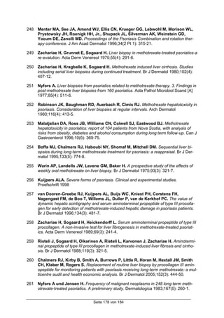 Seite 178 von 184
248 Menter MA, See JA, Amend WJ, Ellis CN, Krueger GG, Lebwohl M, Morison WL,
Prystowsky JH, Roenigk HH, Jr., Shupack JL, Silverman AK, Weinstein GD,
Yocum DE, Zanolli MD. Proceedings of the Psoriasis Combination and rotation ther-
apy conference. J Am Acad Dermatol 1996;34(2 Pt 1): 315-21.
249 Zachariae H, Grunnet E, Sogaard H. Liver biopsy in methotrexate-treated psoriatics-a
re-evalution. Acta Derm Venereol 1975;55(4): 291-6.
250 Zachariae H, Kragballe K, Sogaard H. Methotrexate induced liver cirrhosis. Studies
including serial liver biopsies during continued treatment. Br J Dermatol 1980;102(4):
407-12.
251 Nyfors A. Liver biopsies from psoriatics related to methotrexate therapy. 3. Findings in
post-methotrexate liver biopsies from 160 psoriatics. Acta Pathol Microbiol Scand [A]
1977;85(4): 511-8.
252 Robinson JK, Baughman RD, Auerbach R, Cimis RJ. Methotrexate hepatotoxicity in
psoriasis. Consideration of liver biopsies at regular intervals. Arch Dermatol
1980;116(4): 413-5.
253 Malatjalian DA, Ross JB, Williams CN, Colwell SJ, Eastwood BJ. Methotrexate
hepatotoxicity in psoriatics: report of 104 patients from Nova Scotia, with analysis of
risks from obesity, diabetes and alcohol consumption during long term follow-up. Can J
Gastroenterol 1996;10(6): 369-75.
254 Boffa MJ, Chalmers RJ, Haboubi NY, Shomaf M, Mitchell DM. Sequential liver bi-
opsies during long-term methotrexate treatment for psoriasis: a reappraisal. Br J Der-
matol 1995;133(5): 774-8.
255 Warin AP, Landells JW, Levene GM, Baker H. A prospective study of the effects of
weekly oral methotrexate on liver biopsy. Br J Dermatol 1975;93(3): 321-7.
256 Kuijpers ALA. Severe forms of psoriasis. Clinical and experimental studies.
Proefschrift 1998
257 van Dooren-Greebe RJ, Kuijpers AL, Buijs WC, Kniest PH, Corstens FH,
Nagengast FM, de Boo T, Willems JL, Duller P, van de Kerkhof PC. The value of
dynamic hepatic scintigraphy and serum aminoterminal propeptide of type III procolla-
gen for early detection of methotrexate-induced hepatic damage in psoriasis patients.
Br J Dermatol 1996;134(3): 481-7.
258 Zachariae H, Sogaard H, Heickendorff L. Serum aminoterminal propeptide of type III
procollagen. A non-invasive test for liver fibrogenesis in methotrexate-treated psoriat-
ics. Acta Derm Venereol 1989;69(3): 241-4.
259 Risteli J, Sogaard H, Oikarinen A, Risteli L, Karvonen J, Zachariae H. Aminotermi-
nal propeptide of type III procollagen in methotrexate-induced liver fibrosis and cirrho-
sis. Br J Dermatol 1988;119(3): 321-5.
260 Chalmers RJ, Kirby B, Smith A, Burrows P, Little R, Horan M, Hextall JM, Smith
CH, Klaber M, Rogers S. Replacement of routine liver biopsy by procollagen III amin-
opeptide for monitoring patients with psoriasis receiving long-term methotrexate: a mul-
ticentre audit and health economic analysis. Br J Dermatol 2005;152(3): 444-50.
261 Nyfors A und Jensen H. Frequency of malignant neoplasms in 248 long-term meth-
otrexate-treated psoriatics. A preliminary study. Dermatologica 1983;167(5): 260-1.
 