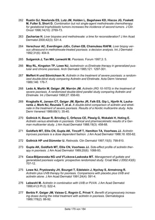 Seite 179 von 184
262 Rustin GJ, Newlands ES, Lutz JM, Holden L, Bagshawe KD, Hiscox JG, Foskett
M, Fuller S, Short D. Combination but not single-agent methotrexate chemotherapy
for gestational trophoblastic tumors increases the incidence of second tumors. J Clin
Oncol 1996;14(10): 2769-73.
263 Zachariae H. Liver biopsies and methotrexate: a time for reconsideration? J Am Acad
Dermatol 2000;42(3): 531-4.
264 Verschuur AC, Everdingen JJEv, Cohen EB, Chamuleau RAFM. Liver biopsy ver-
sus ultrasound in methotrexate-treated psoriasis: a decision analysis. Int J Dermatol
1992;31(6): 404-9.
265 Sulganick J, Tan MH, Lenwohl M. Psoriasis. Forum 1997;3: 5.
266 Moy RL, Kingston TP, Lowe NJ. Isotretinoin vs Etretinate therapy in generalized pus-
tular and chronic psoriasis. Arch Dermatol 1985;121: 1297-301.
267 Meffert H und Sönnichsen N. Acitretin in the treatment of severe psoriasis: a random-
ized double-blind study comparing Acitretin and Etretinate. Acta Derm Venereol
1989;146: 176-7.
268 Ledo A, Martín M, Geiger JM, Marrón JM. Acitretin (RO 10-1670) in the treatment of
severe psoriasis. A randomized double-blind parallel study comparing Acitretin and
Etretinate. Int J Dermatol 1988;27: 656-60.
269 Kragballe K, Jansen CT, Geiger JM, Bjerke JR, Falk ES, Gip L, Hjorth N, Lauha-
ranta J, Mork NJ, Reunala T, et al. A double-blind comparison of acitretin and etreti-
nate in the treatment of severe psoriasis. Results of a Nordic multicentre study. Acta
Derm Venereol 1989;69(1): 35-40.
270 Gollnick H, Bauer R, Brindley C, Orfanos CE, Plewig G, Wokalek H, Hoting E.
Acitretin versus etretinate in psoriasis. Clinical and pharmacokinetic results of a Ger-
man multicenter study. J Am Acad Dermatol 1988;19(3): 458-68.
271 Goldfarb MT, Ellis CN, Gupta AK, Tincoff T, Hamilton TA, Voorhees JJ. Acitretin
inproves psoriasis is a dose dependent fashion. J Am Acad Dermatol 1988;18: 655-62.
272 Gollnick HP und Dümmler U. Retinoids. Clin Dermatol 1997;15(5): 799-810.
273 Gupta AK, Goldfarb MT, Ellis CN, Voorhees JJ. Side-effect profile of acitretin ther-
apy in psoriasis. J Am Acad Dermatol 1989;20(6): 1088-93.
274 Caca-Biljanovska NG und V'Lckova-Laskoska MT. Management of guttate and
generalized psoriasis vulgaris: prospective randomized study. Croat Med J 2002;43(6):
707-12.
275 Lowe NJ, Prystowsky JH, Bourget T, Edelstein J, Nychay S, Armstrong R.
Acitretin plus UVB therapy for psoriasis. Comparisons with placebo plus UVB and
acitretin alone. J Am Acad Dermatol 1991;24(4): 591-4.
276 Lebwohl M. Acitretin in combination with UVB or PUVA. J Am Acad Dermatol
1999;41(3 Pt 2): S22-4.
277 Berbis P, Geiger JM, Vaisse C, Rognin C, Privat Y. Benefit of progressively increas-
ing doses during the initial treatment with acitretin in psoriasis. Dermatologica
1989;178(2): 88-92.
 