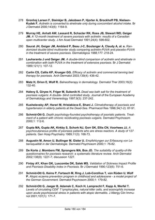 Seite 180 von 184
278 Gronhoj Larsen F, Steinkjer B, Jakobsen P, Hjorter A, Brockhoff PB, Nielsen-
Kudsk F. Acitretin is converted to etretinate only during concomitant alcohol intake. Br
J Dermatol 2000;143(6): 1164-9.
279 Murray HE, Anhalt AW, Lessard R, Schacter RK, Ross JB, Stewart WD, Geiger
JM. A 12-month treatment of severe psoriasis with acitretin: results of a Canadian
open multicenter study. J Am Acad Dermatol 1991;24(4): 598-602.
280 Saurat JH, Geiger JM, Amblard P, Beau J-C, Boulanger A, Claudy A, al. e. Ran-
domized double-blind multicenter study comparing acitretin-PUVA and placebo-PUVA
in the treatment of severe psoriasis. Dermatoligica 1988;177: 218-24.
281 Lauharanta J und Geiger JM. A double-blind comparison of acitretin and etretinate in
combination with bath PUVA in the treatment of extensive psoriasis. Br J Dermatol
1989;121(1): 107-12.
282 Carlin CS, Callis KP, Krueger GG. Efficacy of acitretin and commercial tanning bed
therapy for psoriasis. Arch Dermatol 2003;139(4): 436-42.
283 Matz H, Orion E, Wolf R. Balneotherapy in dermatology. Dermatol Ther 2003;16(2):
132-40.
284 Halevy S, Giryes H, Friger M, Sukenik H. Dead sea bath salt for the treatment of
psoriasis vulgaris: A double- blind controlled study. Journal of the European Academy
of Dermatology and Venereology 1997;9(3): 237-242.
285 Kushelevsky AP, Harari M, Hristakieva E, Shani J. Climatotherapy of psoriasis and
hypertension in elderly patients at the Dead-Sea. Pharmacol Res 1996;34(1-2): 87-91.
286 Schmid-Ott G. Depth psychology-founded psychotherapy of psoriatic patients. Treat-
ment of a patient with chronic recidivating psoriasis vulgaris. Dermatol Psychosom
2000;1: 112-6.
287 Gupta MA, Gupta AK, Kirkby S, Schork NJ, Gorr SK, Ellis CN, Voorhees JJ. A
psychocutaneous profile of psoriasis patients who are stress reactors. A study of 127
patients. Gen Hosp Psychiatry 1989;11(3): 166-73.
288 Augustin M, Amon U, Bullinger M, Gieler U. Empfehlungen zur Erfassung von Le-
bensqualität in der Dermatologie. Dermatol Psychosom 2000;1: 76-82.
289 De Korte J, Mombers FM, Sprangers MA, Bos JD. The suitability of quality-of-life
questionnaires for psoriasis research: a systematic literature review. Arch Dermatol
2002;138(9): 1221-7; discussion 1227.
290 Finlay AY, Khan GK, Luscombe DK, Salek MS. Validation of Sickness Impact Profile
and Psoriasis Disability Index in Psoriasis. Br J Dermatol 1990;123(6): 751-6.
291 Schmid-Ott G, Keins P, Fartasch M, Ring J, Lob-Corzilius T, von Rüden U, Wolf
P. Atopic eczema prevention program in childhood and adolescene - a model project of
the German Government. Dermatol Psychosom 2000;1: 179-82.
292 Schmid-Ott G, Jaeger B, Adamek C, Koch H, Lamprecht F, Kapp A, Werfel T.
Levels of circulating CD8+
T lymphocytes, natural killer cells, and eosinophils increase
upon acute psychosocial stress in patients with atopic dermatitis. J Allergy Clin Immu-
nol 2001;107(1): 171-7.
 