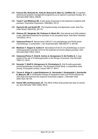 Seite 181 von 184
293 Fortune DG, Richards HL, Kirby B, Bowcock S, Main CJ, Griffiths CE. A cognitive-
behavioural symptom management programme as an adjunct in psoriasis therapy. Br J
Dermatol 2002;146(3): 458-65.
294 Tausk F und Whitmore SE. A pilot study of hypnosis in the treatment of patients with
psoriasis. Psychother Psychosom 1999;68(4): 221-5.
295 Zigmond AS und Snaith RP. The hospital anxiety and depression scale. Acta Psy-
chiatr Scand 1983;67(6): 361-70.
296 Orfanos CE, Steigleder GK, Pullmann H, Bloch PH. Oral retinoid and UVB radiation:
a new, alternative treatment for psoriasis on an out-patient basis. Acta Derm Venereol
1979;59(3): 241-4.
297 Calzavara-Pinton P. Narrow band UVB (311 nm) phototherapy and PUVA photo-
chemotherapy: a combination. J Am Acad Dermatol 1998;38(5 Pt 1): 687-90.
298 Markham T, Rogers S, Collins P. Narrowband UV-B (TL-01) phototherapy vs oral 8-
methoxypsoralen psoralen-UV-A for the treatment of chronic plaque psoriasis. Arch
Dermatol 2003;139(3): 325-8.
299 Calzavara-Pinton P, Ortel B, Carlino A, Honigsmann H, De Panfilis G. A reap-
praisal of the use of 5-methoxypsoralen in the therapy of psoriasis. Exp Dermatol
1992;1(1): 46-51.
300 Henseler T, Wolff K, Hönigsmann H, Christophers E. Oral 8-methoxypsoralen
photochemotherapy of psoriasis. The European PUVA Study: a cooperative study
among 18 European centres. Lancet 1981;11: 853-7.
301 Torras H, Aliaga A, Lopez-Estebaranz JL, Hernandez I, Gardeazabal J, Quintanilla
E, Mascaro JM. A combination therapy of calcipotriol cream and PUVA reduces the
UVA dose and improves the response of psoriasis vulgaris. J Dermatol Treat
2004;15(2): 98-103.
302 Hacker SM und Rasmussen JE. The effect of flash lamp-pulsed dye laser on psoria-
sis. Arch Dermatol 1992;128(6): 853-5.
 