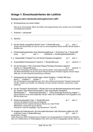 Seite 182 von 184
Anlage 1: Einschlusskriterien der Leitlinie
Auszug aus dem Literaturbeurteilungsformular (LBF)
A. Ein/Ausschluss von einem Artikel:
Dies ist ein Vorscreening. Wenn der Artikel nicht eingeschlossen wird, werden auch nicht Qualität
und Ergebnisse beurteilt.
1. Erstautor + Jahreszahl:
....................................................................................................................................................
2. Sprache:
..............................................................................................................................................
3. Art der Studie: prospektive Studie? (nein ! Studie fällt raus) ja " nein "
Soweit nicht beschrieben ist, dass es sich um eine prospektive Studie handelt, fällt die Studie e-
benfalls raus.
4. Erhaltungstherapiestudie ohne Zwischenergebnisse < 16 Wochen? (ja ! Studie fällt
raus) ja " nein " Induktions- u. Erhaltungstherapiestudie "
4. a. Sequentielle Therapie? (nur bei Kombi-Therapie anzugeben) ja " nein "
5. Ausschließlich Erwachsene? (nein/k.A. ! Studie fällt raus) ja " nein/k.A. "
6. Art der Psoriasis: ≥75% chronische Plaque-Psoriasis (Psoriasis vulgaris)?
(nein/k.A.! Studie fällt raus) ja " nein/k.A. "
Falls der Psoriasistyp nicht erwähnt wird, darf die Studie nicht eingeschlossen werden.
Die Wirksamkeitsdaten für die chronische Plaque-Psoriasis (Psoriasis vulgaris) müssen darge-
stellt sein, um eine separate Auswertung zu erlauben.
7. Schweregrad der Hautveränderungen: (keine Angaben ! Studie fällt raus)
leicht " moderat " schwer " k. A. "
Der Schweregrad muss aufgeführt sein. Da in der Leitlinie auch topische Therapien besprochen
werden, werden auch Studien, die Patienten mit einer ‚leichten Psoriasis’ untersuchen, einge-
schlossen.
8. Art der Therapie? (Kombination !Studie wird nicht als Monotherapiestudie extra bewer-
tet, sondern unter Rubrik Kombinations- oder sequentielle Therapien!)
Monotherapie " Kombinationstherapie " keine eindeutige Zuordnung möglich "
Dieses Kriterium muss strikt eingehalten werden. Wenn die Co-Medikation nicht angegeben wird,
fällt die Studie raus.
9. Dosierung plausibel? (nein ! Studie fällt raus) ja " nein "
Grenzen der üblichen Dosierung sind folgende:
Ganzkörper PUVA: maximal viermal pro Woche (nur orale PUVA)
Methotrexat: maximal 25 mg pro Woche
Ciclosporin: maximal 5mg/kg/pro Tag (Sandimmun
®
, Neoral
®
)
10. Angabe der Patientenzahl, die eine totale Remission oder Remission größer als 75%
erreichen? (nein! Studie fällt raus) ja " nein "
Systemische Therapie:
Totale Remission ≥90% Verbesserung im Vergleich zum Ausgangsbefund. Sobald keine Definition
über eine Totalremission im Artikel gegeben wird, dann kann davon ausgegangen werden, dass von
 