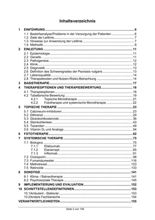 Seite 2 von 184
Inhaltsverzeichnis
1 EINFÜHRUNG......................................................................................................6
1.1 Bedarfsanalyse/Probleme in der Versorgung der Patienten..........................6
1.2 Ziele der Leitlinie............................................................................................7
1.3 Hinweise zur Anwendung der Leitlinie...........................................................7
1.4 Methodik........................................................................................................8
2 EINLEITUNG......................................................................................................11
2.1 Epidemiologie ..............................................................................................11
2.2 Genetik.. ......................................................................................................11
2.3 Pathogenese................................................................................................12
2.4 Klinik............................................................................................................12
2.5 Diagnostik....................................................................................................13
2.6 Definition des Schweregrades der Psoriasis vulgaris ..................................13
2.7 Lebensqualität .............................................................................................14
2.8 Therapiekosten und Nutzen-Risiko-Betrachtung .........................................14
3 BASISTHERAPIE...............................................................................................17
4 THERAPIEOPTIONEN UND THERAPIEBEWERTUNG....................................18
4.1 Therapieoptionen.........................................................................................18
4.2 Tabellarische Bewertung .............................................................................19
4.2.1 Topische Monotherapie ...............................................................21
4.2.2 Fototherapie und systemische Monotherapie..............................22
5 TOPISCHE THERAPIE ......................................................................................23
5.1 Calcineurin-Inhibitoren.................................................................................23
5.2 Dithranol ......................................................................................................29
5.3 Glukokortikosteroide....................................................................................36
5.4 Steinkohlenteer............................................................................................43
5.5 Tazaroten ....................................................................................................49
5.6 Vitamin D3 und Analoga...............................................................................54
6 FOTOTHERAPIE................................................................................................62
7 SYSTEMISCHE THERAPIE...............................................................................75
7.1 Biologics ......................................................................................................75
7.1.1 Efalizumab...................................................................................77
7.1.2 Etanercept ...................................................................................85
7.1.3 Infliximab .....................................................................................91
7.2 Ciclosporin...................................................................................................98
7.3 Fumarsäureester .......................................................................................116
7.4 Methotrexat................................................................................................123
7.5 Retinoide ...................................................................................................133
8 SONSTIGE .......................................................................................................141
8.1 Klima- / Balneotherapie .............................................................................141
8.2 Psychosoziale Therapie.............................................................................145
9 IMPLEMENTIERUNG UND EVALUATION......................................................152
10 SCHNITTSTELLENDEFINITIONEN.................................................................153
10.1Ambulant - Stationär..................................................................................153
10.2Andere Fachbereiche ................................................................................154
VERANTWORTLICHKEITEN.................................................................................155
 
