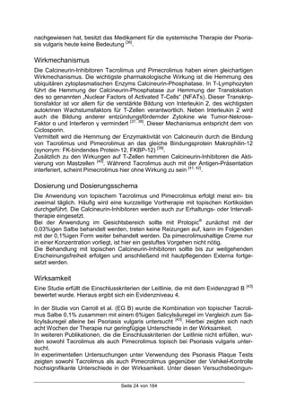 Seite 24 von 184
nachgewiesen hat, besitzt das Medikament für die systemische Therapie der Psoria-
sis vulgaris heute keine Bedeutung [36]
.
Wirkmechanismus
Die Calcineurin-Inhibitoren Tacrolimus und Pimecrolimus haben einen gleichartigen
Wirkmechanismus. Die wichtigste pharmakologische Wirkung ist die Hemmung des
ubiquitären zytoplasmatischen Enzyms Calcineurin-Phosphatase. In T-Lymphozyten
führt die Hemmung der Calcineurin-Phosphatase zur Hemmung der Translokation
des so genannten „Nuclear Factors of Activated T-Cells“ (NFATs). Dieser Transkrip-
tionsfaktor ist vor allem für die verstärkte Bildung von Interleukin 2, des wichtigsten
autokrinen Wachstumsfaktors für T-Zellen verantwortlich. Neben Interleukin 2 wird
auch die Bildung anderer entzündungsfördernder Zytokine wie Tumor-Nekrose-
Faktor α und Interferon γ vermindert [37, 38]
. Dieser Mechanismus entspricht dem von
Ciclosporin.
Vermittelt wird die Hemmung der Enzymaktivität von Calcineurin durch die Bindung
von Tacrolimus und Pimecrolimus an das gleiche Bindungsprotein Makrophilin-12
(synonym: FK-bindendes Protein-12, FKBP-12) [39]
.
Zusätzlich zu den Wirkungen auf T-Zellen hemmen Calcineurin-Inhibitoren die Akti-
vierung von Mastzellen [40]
. Während Tacrolimus auch mit der Antigen-Präsentation
interferiert, scheint Pimecrolimus hier ohne Wirkung zu sein [41, 42]
.
Dosierung und Dosierungsschema
Die Anwendung von topischem Tacrolimus und Pimecrolimus erfolgt meist ein- bis
zweimal täglich. Häufig wird eine kurzzeitige Vortherapie mit topischen Kortikoiden
durchgeführt. Die Calcineurin-Inhibitoren werden auch zur Erhaltungs- oder Intervall-
therapie eingesetzt.
Bei der Anwendung im Gesichtsbereich sollte mit Protopic®
zunächst mit der
0,03%igen Salbe behandelt werden, treten keine Reizungen auf, kann im Folgenden
mit der 0,1%igen Form weiter behandelt werden. Da pimecrolimushaltige Creme nur
in einer Konzentration vorliegt, ist hier ein gestuftes Vorgehen nicht nötig.
Die Behandlung mit topischen Calcineurin-Inhibitoren sollte bis zur weitgehenden
Erscheinungsfreiheit erfolgen und anschließend mit hautpflegenden Externa fortge-
setzt werden.
Wirksamkeit
Eine Studie erfüllt die Einschlusskriterien der Leitlinie, die mit dem Evidenzgrad B [43]
bewertet wurde. Hieraus ergibt sich ein Evidenzniveau 4.
In der Studie von Carroll et al. (EG B) wurde die Kombination von topischer Tacroli-
mus Salbe 0,1% zusammen mit einem 6%igen Salicylsäuregel im Vergleich zum Sa-
licylsäuregel alleine bei Psoriasis vulgaris untersucht [43]
. Hierbei zeigten sich nach
acht Wochen der Therapie nur geringfügige Unterschiede in der Wirksamkeit.
In weiteren Publikationen, die die Einschlusskriterien der Leitlinie nicht erfüllen, wur-
den sowohl Tacrolimus als auch Pimecrolimus topisch bei Psoriasis vulgaris unter-
sucht.
In experimentellen Untersuchungen unter Verwendung des Psoriasis Plaque Tests
zeigten sowohl Tacrolimus als auch Pimecrolimus gegenüber der Vehikel-Kontrolle
hochsignifikante Unterschiede in der Wirksamkeit. Unter diesen Versuchsbedingun-
 