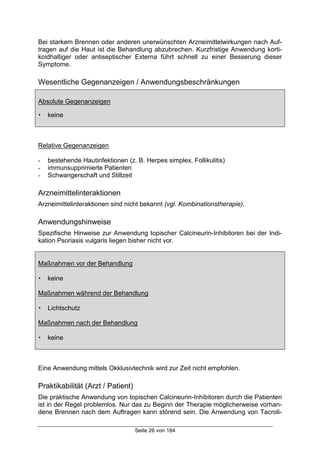 Seite 26 von 184
Bei starkem Brennen oder anderen unerwünschten Arzneimittelwirkungen nach Auf-
tragen auf die Haut ist die Behandlung abzubrechen. Kurzfristige Anwendung korti-
koidhaltiger oder antiseptischer Externa führt schnell zu einer Besserung dieser
Symptome.
Wesentliche Gegenanzeigen / Anwendungsbeschränkungen
Absolute Gegenanzeigen
! keine
Relative Gegenanzeigen
- bestehende Hautinfektionen (z. B. Herpes simplex, Follikulitis)
- immunsupprimierte Patienten
- Schwangerschaft und Stillzeit
Arzneimittelinteraktionen
Arzneimittelinteraktionen sind nicht bekannt (vgl. Kombinationstherapie).
Anwendungshinweise
Spezifische Hinweise zur Anwendung topischer Calcineurin-Inhibitoren bei der Indi-
kation Psoriasis vulgaris liegen bisher nicht vor.
Maßnahmen vor der Behandlung
! keine
Maßnahmen während der Behandlung
! Lichtschutz
Maßnahmen nach der Behandlung
! keine
Eine Anwendung mittels Okklusivtechnik wird zur Zeit nicht empfohlen.
Praktikabilität (Arzt / Patient)
Die praktische Anwendung von topischen Calcineurin-Inhibitoren durch die Patienten
ist in der Regel problemlos. Nur das zu Beginn der Therapie möglicherweise vorhan-
dene Brennen nach dem Auftragen kann störend sein. Die Anwendung von Tacroli-
 