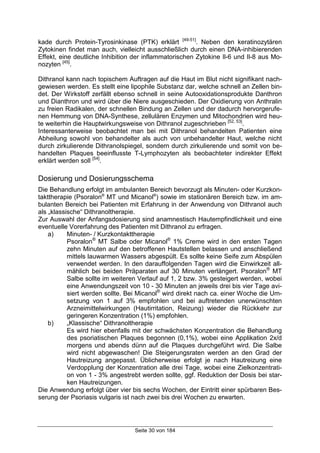 Seite 30 von 184
kade durch Protein-Tyrosinkinase (PTK) erklärt [49-51]
. Neben den keratinozytären
Zytokinen findet man auch, vielleicht ausschließlich durch einen DNA-inhibierenden
Effekt, eine deutliche Inhibition der inflammatorischen Zytokine Il-6 und Il-8 aus Mo-
nozyten [45]
.
Dithranol kann nach topischem Auftragen auf die Haut im Blut nicht signifikant nach-
gewiesen werden. Es stellt eine lipophile Substanz dar, welche schnell an Zellen bin-
det. Der Wirkstoff zerfällt ebenso schnell in seine Autooxidationsprodukte Danthron
und Dianthron und wird über die Niere ausgeschieden. Der Oxidierung von Anthralin
zu freien Radikalen, der schnellen Bindung an Zellen und der dadurch hervorgerufe-
nen Hemmung von DNA-Synthese, zellulären Enzymen und Mitochondrien wird heu-
te weiterhin die Hauptwirkungsweise von Dithranol zugeschrieben [52, 53]
.
Interessanterweise beobachtet man bei mit Dithranol behandelten Patienten eine
Abheilung sowohl von behandelter als auch von unbehandelter Haut, welche nicht
durch zirkulierende Dithranolspiegel, sondern durch zirkulierende und somit von be-
handelten Plaques beeinflusste T-Lymphozyten als beobachteter indirekter Effekt
erklärt werden soll [54]
.
Dosierung und Dosierungsschema
Die Behandlung erfolgt im ambulanten Bereich bevorzugt als Minuten- oder Kurzkon-
takttherapie (Psoralon®
MT und Micanol®
) sowie im stationären Bereich bzw. im am-
bulanten Bereich bei Patienten mit Erfahrung in der Anwendung von Dithranol auch
als „klassische“ Dithranoltherapie.
Zur Auswahl der Anfangsdosierung sind anamnestisch Hautempfindlichkeit und eine
eventuelle Vorerfahrung des Patienten mit Dithranol zu erfragen.
a) Minuten- / Kurzkontakttherapie
Psoralon®
MT Salbe oder Micanol®
1% Creme wird in den ersten Tagen
zehn Minuten auf den betroffenen Hautstellen belassen und anschließend
mittels lauwarmen Wassers abgespült. Es sollte keine Seife zum Abspülen
verwendet werden. In den darauffolgenden Tagen wird die Einwirkzeit all-
mählich bei beiden Präparaten auf 30 Minuten verlängert. Psoralon®
MT
Salbe sollte im weiteren Verlauf auf 1, 2 bzw. 3% gesteigert werden, wobei
eine Anwendungszeit von 10 - 30 Minuten an jeweils drei bis vier Tage avi-
siert werden sollte. Bei Micanol®
wird direkt nach ca. einer Woche die Um-
setzung von 1 auf 3% empfohlen und bei auftretenden unerwünschten
Arzneimittelwirkungen (Hautirritation, Reizung) wieder die Rückkehr zur
geringeren Konzentration (1%) empfohlen.
b) „Klassische“ Dithranoltherapie
Es wird hier ebenfalls mit der schwächsten Konzentration die Behandlung
des psoriatischen Plaques begonnen (0,1%), wobei eine Applikation 2x/d
morgens und abends dünn auf die Plaques durchgeführt wird. Die Salbe
wird nicht abgewaschen! Die Steigerungsraten werden an den Grad der
Hautreizung angepasst. Üblicherweise erfolgt je nach Hautreizung eine
Verdopplung der Konzentration alle drei Tage, wobei eine Zielkonzentrati-
on von 1 - 3% angestrebt werden sollte, ggf. Reduktion der Dosis bei star-
ken Hautreizungen.
Die Anwendung erfolgt über vier bis sechs Wochen, der Eintritt einer spürbaren Bes-
serung der Psoriasis vulgaris ist nach zwei bis drei Wochen zu erwarten.
 