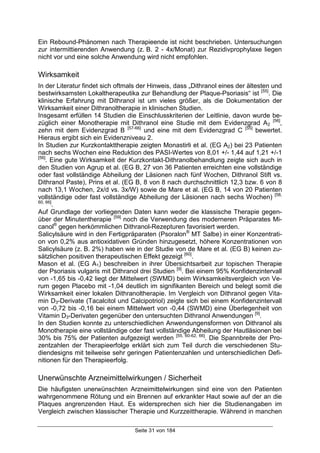 Seite 31 von 184
Ein Rebound-Phänomen nach Therapieende ist nicht beschrieben. Untersuchungen
zur intermittierenden Anwendung (z. B. 2 - 4x/Monat) zur Rezidivprophylaxe liegen
nicht vor und eine solche Anwendung wird nicht empfohlen.
Wirksamkeit
In der Literatur findet sich oftmals der Hinweis, dass „Dithranol eines der ältesten und
bestwirksamsten Lokaltherapeutika zur Behandlung der Plaque-Psoriasis“ ist [55]
. Die
klinische Erfahrung mit Dithranol ist um vieles größer, als die Dokumentation der
Wirksamkeit einer Dithranoltherapie in klinischen Studien.
Insgesamt erfüllen 14 Studien die Einschlusskriterien der Leitlinie, davon wurde be-
züglich einer Monotherapie mit Dithranol eine Studie mit dem Evidenzgrad A2
[56]
,
zehn mit dem Evidenzgrad B [57-66]
und eine mit dem Evidenzgrad C [55]
bewertet.
Hieraus ergibt sich ein Evidenzniveau 2.
In Studien zur Kurzkontakttherapie zeigten Monastirli et al. (EG A2) bei 23 Patienten
nach sechs Wochen eine Reduktion des PASI-Wertes von 8,01 +/- 1,44 auf 1,21 +/-1
[56]
. Eine gute Wirksamkeit der Kurzkontakt-Dithranolbehandlung zeigte sich auch in
den Studien von Agrup et al. (EG B, 27 von 36 Patienten erreichten eine vollständige
oder fast vollständige Abheilung der Läsionen nach fünf Wochen, Dithranol Stift vs.
Dithranol Paste), Prins et al. (EG B, 8 von 8 nach durchschnittlich 12,3 bzw. 6 von 8
nach 13,1 Wochen, 2x/d vs. 3x/W) sowie de Mare et al. (EG B, 14 von 20 Patienten
vollständige oder fast vollständige Abheilung der Läsionen nach sechs Wochen) [58,
60, 66]
.
Auf Grundlage der vorliegenden Daten kann weder die klassische Therapie gegen-
über der Minutentherapie [59]
noch die Verwendung des moderneren Präparates Mi-
canol®
gegen herkömmlichen Dithranol-Rezepturen favorisiert werden.
Salicylsäure wird in den Fertigpräparaten (Psoralon®
MT Salbe) in einer Konzentrati-
on von 0,2% aus antioxidativen Gründen hinzugesetzt, höhere Konzentrationen von
Salicylsäure (z. B. 2%) haben wie in der Studie von de Mare et al. (EG B) keinen zu-
sätzlichen positiven therapeutischen Effekt gezeigt [60]
.
Mason et al. (EG A1) beschreiben in ihrer Übersichtsarbeit zur topischen Therapie
der Psoriasis vulgaris mit Dithranol drei Studien [9]
. Bei einem 95% Konfidenzintervall
von -1,65 bis -0,42 liegt der Mittelwert (SWMD) beim Wirksamkeitsvergleich von Ve-
rum gegen Placebo mit -1,04 deutlich im signifikanten Bereich und belegt somit die
Wirksamkeit einer lokalen Dithranoltherapie. Im Vergleich von Dithranol gegen Vita-
min D3-Derivate (Tacalcitol und Calcipotriol) zeigte sich bei einem Konfidenzintervall
von -0,72 bis -0,16 bei einem Mittelwert von -0,44 (SWMD) eine Überlegenheit von
Vitamin D3-Derivaten gegenüber den untersuchten Dithranol Anwendungen [9]
.
In den Studien konnte zu unterschiedlichen Anwendungensformen von Dithranol als
Monotherapie eine vollständige oder fast vollständige Abheilung der Hautläsionen bei
30% bis 75% der Patienten aufgezeigt werden [55, 60-62, 66]
. Die Spannbreite der Pro-
zentzahlen der Therapieerfolge erklärt sich zum Teil durch die verschiedenen Stu-
diendesigns mit teilweise sehr geringen Patientenzahlen und unterschiedlichen Defi-
nitionen für den Therapieerfolg.
Unerwünschte Arzneimittelwirkungen / Sicherheit
Die häufigsten unerwünschten Arzneimittelwirkungen sind eine von den Patienten
wahrgenommene Rötung und ein Brennen auf erkrankter Haut sowie auf der an die
Plaques angrenzenden Haut. Es widersprechen sich hier die Studienangaben im
Vergleich zwischen klassischer Therapie und Kurzzeittherapie. Während in manchen
 