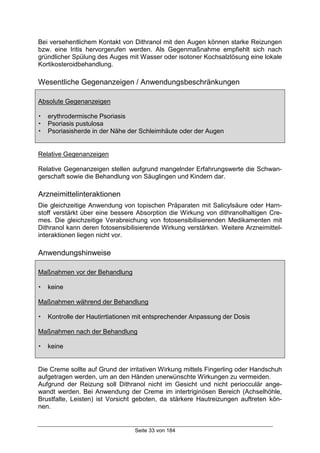 Seite 33 von 184
Bei versehentlichem Kontakt von Dithranol mit den Augen können starke Reizungen
bzw. eine Iritis hervorgerufen werden. Als Gegenmaßnahme empfiehlt sich nach
gründlicher Spülung des Auges mit Wasser oder isotoner Kochsalzlösung eine lokale
Kortikosteroidbehandlung.
Wesentliche Gegenanzeigen / Anwendungsbeschränkungen
Absolute Gegenanzeigen
! erythrodermische Psoriasis
! Psoriasis pustulosa
! Psoriasisherde in der Nähe der Schleimhäute oder der Augen
Relative Gegenanzeigen
Relative Gegenanzeigen stellen aufgrund mangelnder Erfahrungswerte die Schwan-
gerschaft sowie die Behandlung von Säuglingen und Kindern dar.
Arzneimittelinteraktionen
Die gleichzeitige Anwendung von topischen Präparaten mit Salicylsäure oder Harn-
stoff verstärkt über eine bessere Absorption die Wirkung von dithranolhaltigen Cre-
mes. Die gleichzeitige Verabreichung von fotosensibilisierenden Medikamenten mit
Dithranol kann deren fotosensibilisierende Wirkung verstärken. Weitere Arzneimittel-
interaktionen liegen nicht vor.
Anwendungshinweise
Maßnahmen vor der Behandlung
! keine
Maßnahmen während der Behandlung
! Kontrolle der Hautirrtiationen mit entsprechender Anpassung der Dosis
Maßnahmen nach der Behandlung
! keine
Die Creme sollte auf Grund der irritativen Wirkung mittels Fingerling oder Handschuh
aufgetragen werden, um an den Händen unerwünschte Wirkungen zu vermeiden.
Aufgrund der Reizung soll Dithranol nicht im Gesicht und nicht periocculär ange-
wandt werden. Bei Anwendung der Creme im intertriginösen Bereich (Achselhöhle,
Brustfalte, Leisten) ist Vorsicht geboten, da stärkere Hautreizungen auftreten kön-
nen.
 