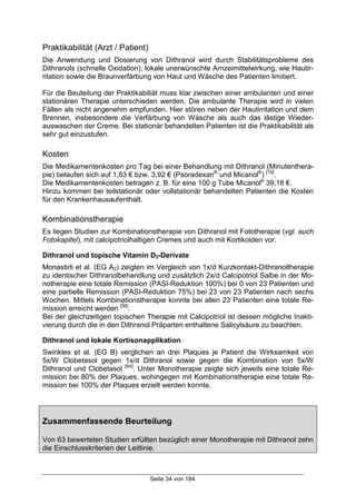 Seite 34 von 184
Praktikabilität (Arzt / Patient)
Die Anwendung und Dosierung von Dithranol wird durch Stabilitätsprobleme des
Dithranols (schnelle Oxidation), lokale unerwünschte Arnzeimittelwirkung, wie Hautir-
ritation sowie die Braunverfärbung von Haut und Wäsche des Patienten limitiert.
Für die Beuteilung der Praktikabiliät muss klar zwischen einer ambulanten und einer
stationären Therapie unterschieden werden. Die ambulante Therapie wird in vielen
Fällen als nicht angenehm empfunden. Hier stören neben der Hautirritation und dem
Brennen, insbesondere die Verfärbung von Wäsche als auch das lästige Wieder-
auswaschen der Creme. Bei stationär behandelten Patienten ist die Praktikabilität als
sehr gut einzustufen.
Kosten
Die Medikamentenkosten pro Tag bei einer Behandlung mit Dithranol (Minutenthera-
pie) belaufen sich auf 1,83 € bzw. 3,92 € (Psoradexan®
und Micanol®
) [10]
.
Die Medikamentenkosten betragen z. B. für eine 100 g Tube Micanol®
39,18 €.
Hinzu kommen bei teilstationär oder vollstationär behandelten Patienten die Kosten
für den Krankenhausaufenthalt.
Kombinationstherapie
Es liegen Studien zur Kombinationstherapie von Dithranol mit Fototherapie (vgl. auch
Fotokapitel), mit calcipotriolhaltigen Cremes und auch mit Kortikoiden vor.
Dithranol und topische Vitamin D3-Derivate
Monastirli et al. (EG A2) zeigten im Vergleich von 1x/d Kurzkontakt-Dithranoltherapie
zu identischer Dithranolbehandlung und zusätzlich 2x/d Calcipotriol Salbe in der Mo-
notherapie eine totale Remission (PASI-Reduktion 100%) bei 0 von 23 Patienten und
eine partielle Remission (PASI-Reduktion 75%) bei 23 von 23 Patienten nach sechs
Wochen. Mittels Kombinationstherapie konnte bei allen 23 Patienten eine totale Re-
mission erreicht werden [56]
.
Bei der gleichzeitigen topischen Therapie mit Calcipotriol ist dessen mögliche Inakti-
vierung durch die in den Dithranol Präparten enthaltene Salicylsäure zu beachten.
Dithranol und lokale Kortisonapplikation
Swinkles et al. (EG B) verglichen an drei Plaques je Patient die Wirksamkeit von
5x/W Clobetasol gegen 1x/d Dithranol sowie gegen die Kombination von 5x/W
Dithranol und Clobetasol [64]
. Unter Monotherapie zeigte sich jeweils eine totale Re-
mission bei 80% der Plaques, wohingegen mit Kombinationstherapie eine totale Re-
mission bei 100% der Plaques erzielt werden konnte.
Zusammenfassende Beurteilung
Von 63 bewerteten Studien erfüllten bezüglich einer Monotherapie mit Dithranol zehn
die Einschlusskriterien der Leitlinie.
 