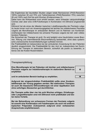 Seite 35 von 184
Die Ergebnisse der beurteilten Studien zeigen totale Remissionen (PASI-Reduktion
100%) zwischen 30 und 70% und Teilremissionen (PASI-Reduktion 75%) zwischen
26 und 100% nach fünf bis acht Wochen (Evidenzniveau 2).
Dabei kann die Wirksamkeit noch erhöht werden, wenn entweder calcipotriolhaltige
Cremes oder aber eine UVB-Fototherapie in Kombination mit Dithranol angewendet
wird.
Dithranol hat als eines der ältesten topischen Lokaltherapeutika der Psoriasis vulga-
ris heute immer noch ein Anwendungsgebiet bei leichter bis mittelschwerer Psoriasis
vulgaris als Monotherapie im ambulanten Bereich und im Rahmen von Kombinati-
onstherapien bei mittelschwerer bis schwerer Psoriasis vulgaris bei teil- oder vollsta-
tionären Patienten.
Die Sicherheit der Therapie ist groß. Es wird lediglich eine Hautirritation sowie Bren-
nen, Rötung und intermittierende Braunverfärbung beobachtet, ohne dass systemi-
sche unerwünschte Arzneimittelwirkungen auftreten können.
Die Praktikabilität ist insbesondere bei der ambulanten Anwendung für den Patienten
deutlich eingeschränkt. Die Praktikabilität für den Arzt ist, insbesondere bei Durch-
führung der Therapie im stationären Bereich, sicherlich als positiv zu bewerten, e-
benso wie die Kosten-Nutzenrelation.
Therapieempfehlung
Eine Monotherapie ist bei Patienten mit leichter und mittelschwerer
Psoriasis vulgaris zur Induktionstherapie im stationären Bereich zu
empfehlen
!
und im ambulanten Bereich bedingt zu empfehlen. "
Aufgrund der eingeschränkten Praktikabilität sollte einer Kurzkon-
takttherapie der Vorzug gegeben werden. Bei stationären Therapien
ist auch die klassische Dithranoltherapie mit einer Applikation 2x/d
ohne sofortiges Abwaschen gut durchführbar.
Die Therapie sollte über vier bis acht Wochen erfolgen, Erhaltungs-
oder Langzeittherapien sind mit Dithranol nicht praktikabel und bie-
ten keine Vorteile.
Bei der Behandlung von schwereren Formen der Psoriasis vulgaris
ist sowohl eine Kombination mit Fototherapien als auch mit anderen
topischen Präparaten (Calcipotriol) aufgrund einer verbesserten
Ansprechrate empfehlenswert.
 