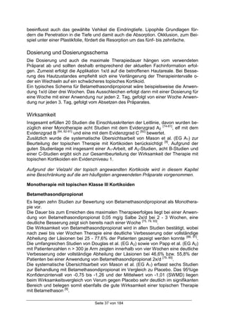 Seite 37 von 184
beeinflusst auch das gewählte Vehikel die Eindringtiefe. Lipophile Grundlagen för-
dern die Penetration in die Tiefe und damit auch die Absorption. Okklusion, zum Bei-
spiel unter einer Plastikfolie, fördert die Resorption um das fünf- bis zehnfache.
Dosierung und Dosierungsschema
Die Dosierung und auch die maximale Therapiedauer hängen vom verwendeten
Präparat ab und sollten deshalb entsprechend der aktuellen Fachinformation erfol-
gen. Zumeist erfolgt die Applikation 1x/d auf die betroffenen Hautareale. Bei Besse-
rung des Hautzustandes empfiehlt sich eine Verlängerung der Therapieintervalle o-
der ein Wechseln auf ein schwächeres topisches Kortikoid.
Ein typisches Schema für Betamethasondipropionat wäre beispielsweise die Anwen-
dung 1x/d über drei Wochen. Das Ausschleichen erfolgt dann mit einer Dosierung für
eine Woche mit einer Anwendung nur jeden 2. Tag, gefolgt von einer Woche Anwen-
dung nur jeden 3. Tag, gefolgt vom Absetzen des Präparates.
Wirksamkeit
Insgesamt erfüllen 20 Studien die Einschlusskriterien der Leitlinie, davon wurden be-
züglich einer Monotherapie acht Studien mit dem Evidenzgrad A2
[74-81]
, elf mit dem
Evidenzgrad B [64, 82-91]
und eine mit dem Evidenzgrad C [92]
bewertet.
Zusätzlich wurde die systematische Übersichtsarbeit von Mason et al. (EG A1) zur
Beurteilung der topischen Therapie mit Kortikoiden berücksichtigt [9]
. Aufgrund der
guten Studienlage mit insgesamt einer A1-Arbeit, elf A2-Studien, acht B-Studien und
einer C-Studien ergibt sich zur Gesamtbeurteilung der Wirksamkeit der Therapie mit
topischen Kortikoiden ein Evidenzniveau 1.
Aufgrund der Vielzahl der topisch angewandten Kortikoide wird in diesem Kapitel
eine Beschränkung auf die am häufigsten angewendeten Präparate vorgenommen.
Monotherapie mit topischen Klasse III Kortikoiden
Betamethasondipropionat
Es liegen zehn Studien zur Bewertung von Betamethasondipropionat als Monothera-
pie vor.
Die Dauer bis zum Erreichen des maximalen Therapieerfolges liegt bei einer Anwen-
dung von Betamethasondipropionat 0,05 mg/g Salbe 2x/d bei 2 - 3 Wochen, eine
deutliche Besserung zeigt sich bereits nach einer Woche [75, 79, 93]
.
Die Wirksamkeit von Betamethasondipropionat wird in allen Studien bestätigt, wobei
nach zwei bis vier Wochen Therapie eine deutliche Verbesserung oder vollständige
Abheilung der Läsionen bei 25 - 77,6% der Patienten gezeigt werden konnte [88, 91]
.
Die umfangreichen Studien von Douglas et al. (EG A2) sowie von Papp et al. (EG A2)
mit Patientenzahlen n > 300 je Arm zeigten innerhalb von vier Wochen eine deutliche
Verbesserung oder vollständige Abheilung der Läsionen bei 46,6% bzw. 55,8% der
Patienten bei einer Anwendung von Betamethasondipropionat 2x/d [79, 80]
.
Die systematische Übersichtsarbeit von Mason et al. (EG A1) erfasst sechs Studien
zur Behandlung mit Betamethasondipropionat im Vergleich zu Placebo. Das 95%ige
Konfidenzintervall von -0,75 bis -1,26 und der Mittelwert von -1,01 (SWMD) liegen
beim Wirksamkeitsvergleich von Verum gegen Placebo sehr deutlich im signifikanten
Bereich und belegen somit ebenfalls die gute Wirksamkeit einer topischen Therapie
mit Betamethason [9]
.
 
