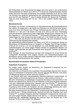 Seite 38 von 184
Die Wirksamkeit einer Anwendung 1x/d gegen 2x/d wird außer in der systemischen
Übersichtsarbeit von Mason et al. (EG A1) [9]
in keiner der eingeschlossenen Studien
direkt untersucht. Bei einer Anwendung 1x/d erzielten Kaufmann et al. (EG A2) nach
vier Wochen eine deutliche Verbesserung oder vollständige Abheilung der Hautläsi-
onen bei 37% der Patienten [81]
, was im unteren Bereich der Spanne der Therapieer-
folge bei einer Anwendung 2x/d von 25 - 78% in den anderen Studien liegt (siehe
oben).
Mometasonfuroat
Es erfüllen vier Studien zur Bewertung von Mometasonfuroat die Einschlusskriterien
der Leitlinie. Es zeigte sich in der Studie von Paharda et al. (EG B) bei einer Anwen-
dung 1x/d nach vier Wochen eine 75%ige Verbesserung der Läsionen bei 64% der
Patienten (n = 28) und in der Studie von Katz et al. (EG A2) bei einer Anwendung
2x/d eine deutliche Verbesserung oder vollständige Abheilung der Läsionen bei 77%
der Patienten (n = 127) nach drei Wochen [76]
. Eine deutlich niedrigere Rate von The-
rapieerfolgen bei einer Anwendung 2x/d zeigte sich in der Studie von Koo et al. (EG
A2, n = 193) nach drei Wochen mit 36% der Patienten, die eine mindestens 75%ige
Verbesserung des Hautbefundes erzielten.
Die systematische Übersichtsarbeit von Mason et al. (EG A1) erfasst eine Studie zur
Behandlung mit Mometasonfuroat im Vergleich zu Placebo. Das 95%ige Konfiden-
zintervall von -0,38 bis -1,21 und der Mittelwert von -0,80 (SWMD) liegen beim Wirk-
samkeitsvergleich von Verum gegen Placebo deutlich im signifikanten Bereich und
belegen somit ebenfalls die gute Wirksamkeit einer topischen Therapie mit Mometa-
sonfuroat [9]
.
Eine Aussage, ob eine Anwendung 1x/d oder 2x/d wirksamer ist, ist auf Grund der
vorliegenden Studienlage nicht möglich. Studien zum Wirksamkeitsvergleich von
Mometason versus andere topische Präparate liegen ebenfalls nicht vor oder erfüll-
ten nicht die Einschlusskriterien der Leitlinie.
Monotherapie mit topischen Klasse IV Kortikoiden
Clobetasol-17-propionat
Es erfüllen sechs Studien zur Bewertung von Clobetasol-17-propionat die Ein-
schlusskriterien der Leitlinie.
Die Dauer bis zum Erreichen des maximalen Therapieerfolges liegt bei einer Anwen-
dung von Clobetasol-17-propionat 0,05% 2x/d bei zwei bis drei Wochen, eine deutli-
che Besserung zeigt sich bereits nach einer Woche [83, 84]
.
In den Studien wird nach unterschiedlichen Darreichungsformen unterschieden. Es
liegen Studien zu Darreichungsformen als Schaum, Lotion sowie zu Creme vor.
Bei einer Anwendung von Clobetasol-17-propionat als Schaum 2x/d erreichten in der
Studie von Lebwohl et al. (EG B) 27% der Patienten (n=60) eine deutliche Verbesse-
rung oder vollständige Abheilung der Läsionen nach zwei Wochen [84]
. Deutlich bes-
sere Remissionsraten erzielten Gottlieb et al. (EG A2, n = 139) ebenfalls bei einer
Anwendung 2x/d mit 68% der Patienten, die eine vollständige Abheilung der Läsio-
nen oder nur noch einen minimalen Restbefund beschrieben [74]
.
Bei einer Anwendung 2x/d von Clobetasol-17-propionat als Creme zeigten Weston et
al. (EG B) eine > 75%ige Abheilung der Läsionen bei 89% der Patienten nach zwei
Wochen [88]
. Im direkten Vergleich zwischen Clobetasol-17-propionat als Creme bzw.
als Lotion gegen Placebo zeigten Decroix et al. (EG A2, n = 222) eine deutliche Ver-
besserung oder vollständige Abheilung der Läsionen nach vier Wochen bei 77,9%
(Creme), 74,5% (Lotion) sowie 15% (Placebo).
 