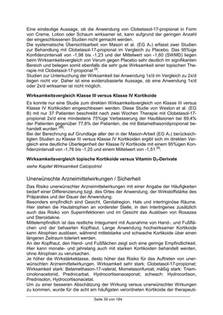 Seite 39 von 184
Eine eindeutige Aussage, ob die Anwendung von Clobetasol-17-propionat in Form
von Creme, Lotion oder Schaum wirksamer ist, kann aufgrund der geringen Anzahl
der eingeschlossenen Studien nicht gemacht werden.
Die systematische Übersichtsarbeit von Mason et al. (EG A1) erfasst zwei Studien
zur Behandlung mit Clobetasol-17-propionat im Vergleich zu Placebo. Das 95%ige
Konfidenzintervall von -1,98 bis -1,23 und der Mittelwert von -1,60 (SWMD) liegen
beim Wirksamkeitsvergleich von Verum gegen Placebo sehr deutlich im signifikanten
Bereich und belegen somit ebenfalls die sehr gute Wirksamkeit einer topischen The-
rapie mit Clobetasol-17-propionat [9]
.
Studien zur Untersuchung der Wirksamkeit bei Anwendung 1x/d im Vergleich zu 2x/d
liegen nicht vor. Daher ist eine evidenzbasierte Aussage, ob eine Anwendung 1x/d
oder 2x/d wirksamer ist nicht möglich.
Wirksamkeitsvergleich Klasse III versus Klasse IV Kortikoide
Es konnte nur eine Studie zum direkten Wirksamkeitsvergleich von Klasse III versus
Klasse IV Kortikoiden eingeschlossen werden. Diese Studie von Weston et al. (EG
B) mit nur 37 Patienten beschreibt nach zwei Wochen Therapie mit Clobetasol-17-
propionat 2x/d eine mindestens 75%ige Verbesserung der Hautläsionen bei 89,4%
der Patienten gegenüber 77,8% der Patienten, die mit Betamethasondipropionat be-
handelt wurden [88]
.
Bei der Berechnung auf Grundlage aller der in der Mason-Arbeit (EG A1) berücksich-
tigten Studien zu Klasse III versus Klasse IV Kortikoiden ergibt sich im direkten Ver-
gleich eine deutliche Überlegenheit der Klasse IV Kortikoide mit einem 95%igen Kon-
fidenzintervall von -1,76 bis -1,25 und einem Mittelwert von -1,51 [9]
.
Wirksamkeitsvergleich topische Kortikoide versus Vitamin D3-Derivate
siehe Kapitel Wirksamkeit Calcipotriol
Unerwünschte Arzneimittelwirkungen / Sicherheit
Das Risiko unerwünschter Arzneimittelwirkungen mit einer Angabe der Häufigkeiten
bedarf einer Differenzierung bzgl. des Ortes der Anwendung, der Wirkstoffstärke des
Präparates und der Dauer der Anwendung.
Besonders empfindlich sind Gesicht, Genitalregion, Hals und intertriginöse Räume.
Hier stehen die Hautatrophien an vorderster Stelle, in den Intertrigenes zusätzlich
auch das Risiko von Superinfektionen und im Gesicht das Auslösen von Rosazea
und Steroidakne.
Mittelempfindlich ist das restliche Integument mit Ausnahme von Hand-, und Fußflä-
chen und der behaarten Kopfhaut. Lange Anwendung hochwirksamer Kortikoide
kann Atrophien auslösen, während mittelstarke und schwache Kortikoide über einen
längeren Zeitraum toleriert werden.
An der Kopfhaut, den Hand- und Fußflächen zeigt sich eine geringe Empfindlichkeit.
Hier kann monate- und jahrelang auch mit starken Kortikoiden behandelt werden,
ohne Atrophien zu verursachen.
Je höher die Wirkstärkeklasse, desto höher das Risiko für das Auftreten von uner-
wünschten Arzneimittelwirkungen. Wirksamkeit sehr stark: Clobetasol-17-propionat;
Wirksamkeit stark: Betamethason-17-valerat, Mometasonfuroat; mäßig stark: Triam-
cinolonacetonid, Prednicarbat, Hydrocortisonaceponat; schwach: Hydrocortison,
Prednisolon, Hydrocortisonacetat.
Um zu einer besseren Abschätzung der Wirkung versus unerwünschter Wirkungen
zu kommen, wurde für die acht am häufigsten verordneten Kortikoide der therapeuti-
 