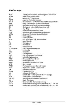 Seite 4 von 184
Abkürzungen
ADP Arbeitsgemeinschaft Dermatologische Prävention
ALAT Alanin-Aminotransferase
AP Alkalische Phosphatase
ASAT Aspartat-Aminotransferase
BfArM Bundesinstitut für Arzneimittel und Medizinprodukte
BSA Body Surface Area (Körperoberfläche)
BVDD Berufsverband Deutscher Dermatologen
CI Confidence Interval (Konfidenzintervall)
d day (Tag)
DAC Deutscher Arzneimittel Codex
DDG Deutsche Dermatologische Gesellschaft
dEBM division of Evidence Based Medicine
EG Evidenzgrad
EN Evidenzniveau
FDA U.S. Food and Drug Administration
h hour (Stunde)
Hb Hämoglobin
Hkt Hämatokrit
i.m. intramuskulär
ITT-Analyse Intention-to-treat-Analyse
i.v. intravenös
kDa Kilodalton
KG Körpergewicht
LBF Literaturbeurteilungsformular
LDH Laktat-Dehydrogenase
MED Minimale Erythem-Dosis
MOP Methoxypsoralen
MPD Minimale phototoxische Dosis
MTX Methotrexat
PASI Psoriasis Area and Severity Index
PGA Physician’s Global Assessment
pR partielle Remission
PUVA Psoralen + UVA
s.c. subcutan (subkutan)
SD Standard Deviation (Standardabweichung)
SUP Selektive UV-Phototherapie
SWMD Standard Weighted Mean Difference
tR totale Remission
UAW Unerwünschte Arzneimittelwirkung
UV-A Ultraviolett-Strahlung der Wellenlänge 315 - 400 nm
UV-B Ultraviolett-Strahlung der Wellenlänge 280 - 315 nm
 