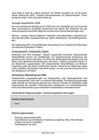 Seite 40 von 184
sche Index in einer S1 Leitlinie bestimmt. Für Details verweisen wir auf die beste-
hende Leitlinie der DDG: „Topische Dermatotherapie mit Glukokortikoiden- Thera-
peutischer Index“ unter www.awmf-online.de.
Auswahl wesentlicher UAW
Auf eine tabellarische Darstellung der UAW nach ihrer Häufigkeit wird auf Grund der
oben beschriebenen Variabilität entsprechend der Stärke des Kortikoids und des
Anwendungsortes verzichtet. Mögliche unerwünschte Arzneimittelwirkungen sind:
Brennen, Juckreiz, Rötung, Bläschen, Follikulitis, Sekundärinfektion, Hypertrichosis,
periorale Dermatitis, Hypopigmentierung, Striae, Hautatrophie, Wundheilungsstörun-
gen.
Bei langandauernder und großflächiger Anwendung ist eine systemische Resorption
und adrenale Suppression möglich.
Schwangerschaft / Teratogenität / Stillzeit
Kortikoide sind nicht teratogen. Topisch angewandte Kortikoide entsprechender
Wirkstoffstärke können bei großflächiger und langandauernder Anwendung das
Wachstum des Foetus reduzieren. Am Ende der Schwangerschaft besteht auch das
Risiko einer Nebennierenrindenatrophie des Feten. Topische Kortikoide werden in
die Muttermilch ausgeschieden. Bei entsprechender Wirkstoffklasse und Behand-
lungsdauer sollte das Stillen unterbrochen werden. Während der Stillperiode sollten
nicht unmittelbar die Mamillen behandelt werden, um eine perorale Aufnahme durch
den Säugling zu verhindern.
Vermeidung / Behandlung von UAW
Unerwünschte Langzeitwirkungen wie Hautatrophien oder Teleangiektasien sind
nicht reversibel bzw. nicht oder nur schlecht behandelbar. Die Behandlungsstrategie
sollte deshalb auf Vermeidung gerichtet sein. Bei der Therapie mit Kortikoiden sollte
entsprechend der aktuellen Fachinformation lokalisations- und wirkstoffstärkenge-
recht ohne Überschreitung der empfohlenen Maximaldauer behandelt werden.
Wesentliche Gegenanzeigen / Anwendungsbeschränkungen
Absolute Gegenanzeigen
! keine
Relative Gegenanzeigen
- Rosacea, periorale Dermatitis
- Hautinfektionen durch Bakterien (Tuberkulose, Syphilis), Pilze, Viren (Herpes
simplex und zoster, Varizellen)
- Impfreaktionen der Haut
 