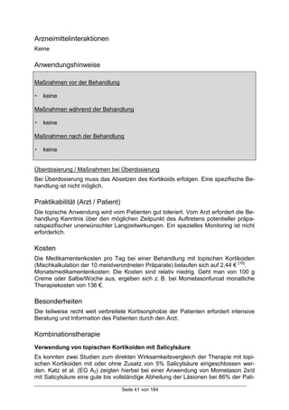 Seite 41 von 184
Arzneimittelinteraktionen
Keine
Anwendungshinweise
Maßnahmen vor der Behandlung
! keine
Maßnahmen während der Behandlung
! keine
Maßnahmen nach der Behandlung
! keine
Überdosierung / Maßnahmen bei Überdosierung
Bei Überdosierung muss das Absetzen des Kortikoids erfolgen. Eine spezifische Be-
handlung ist nicht möglich.
Praktikabilität (Arzt / Patient)
Die topische Anwendung wird vom Patienten gut toleriert. Vom Arzt erfordert die Be-
handlung Kenntnis über den möglichen Zeitpunkt des Auftretens potentieller präpa-
ratspezifischer unerwünschter Langzeitwirkungen. Ein spezielles Monitoring ist nicht
erforderlich.
Kosten
Die Medikamentenkosten pro Tag bei einer Behandlung mit topischen Kortikoiden
(Mischkalkulation der 10 meistverordneten Präparate) belaufen sich auf 2,44 € [10]
.
Monatsmedikamentenkosten: Die Kosten sind relativ niedrig. Geht man von 100 g
Creme oder Salbe/Woche aus, ergeben sich z. B. bei Mometasonfuroat monatliche
Therapiekosten von 136 €.
Besonderheiten
Die teilweise recht weit verbreitete Kortisonphobie der Patienten erfordert intensive
Beratung und Information des Patienten durch den Arzt.
Kombinationstherapie
Verwendung von topischen Kortikoiden mit Salicylsäure
Es konnten zwei Studien zum direkten Wirksamkeitsvergleich der Therapie mit topi-
schen Kortikoiden mit oder ohne Zusatz von 5% Salicylsäure eingeschlossen wer-
den. Katz et al. (EG A2) zeigten hierbei bei einer Anwendung von Mometason 2x/d
mit Salicylsäure eine gute bis vollständige Abheilung der Läsionen bei 86% der Pati-
 