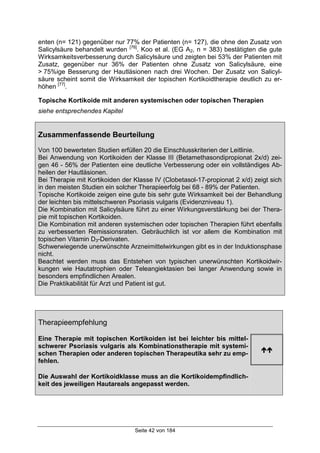 Seite 42 von 184
enten (n= 121) gegenüber nur 77% der Patienten (n= 127), die ohne den Zusatz von
Salicylsäure behandelt wurden [76]
. Koo et al. (EG A2, n = 383) bestätigten die gute
Wirksamkeitsverbesserung durch Salicylsäure und zeigten bei 53% der Patienten mit
Zusatz, gegenüber nur 36% der Patienten ohne Zusatz von Salicylsäure, eine
> 75%ige Besserung der Hautläsionen nach drei Wochen. Der Zusatz von Salicyl-
säure scheint somit die Wirksamkeit der topischen Kortikoidtherapie deutlich zu er-
höhen [77]
.
Topische Kortikoide mit anderen systemischen oder topischen Therapien
siehe entsprechendes Kapitel
Zusammenfassende Beurteilung
Von 100 bewerteten Studien erfüllen 20 die Einschlusskriterien der Leitlinie.
Bei Anwendung von Kortikoiden der Klasse III (Betamethasondipropionat 2x/d) zei-
gen 46 - 56% der Patienten eine deutliche Verbesserung oder ein vollständiges Ab-
heilen der Hautläsionen.
Bei Therapie mit Kortikoiden der Klasse IV (Clobetasol-17-propionat 2 x/d) zeigt sich
in den meisten Studien ein solcher Therapieerfolg bei 68 - 89% der Patienten.
Topische Kortikoide zeigen eine gute bis sehr gute Wirksamkeit bei der Behandlung
der leichten bis mittelschweren Psoriasis vulgaris (Evidenzniveau 1).
Die Kombination mit Salicylsäure führt zu einer Wirkungsverstärkung bei der Thera-
pie mit topischen Kortikoiden.
Die Kombination mit anderen systemischen oder topischen Therapien führt ebenfalls
zu verbesserten Remissionsraten. Gebräuchlich ist vor allem die Kombination mit
topischen Vitamin D3-Derivaten.
Schwerwiegende unerwünschte Arzneimittelwirkungen gibt es in der Induktionsphase
nicht.
Beachtet werden muss das Entstehen von typischen unerwünschten Kortikoidwir-
kungen wie Hautatrophien oder Teleangiektasien bei langer Anwendung sowie in
besonders empfindlichen Arealen.
Die Praktikabilität für Arzt und Patient ist gut.
Therapieempfehlung
Eine Therapie mit topischen Kortikoiden ist bei leichter bis mittel-
schwerer Psoriasis vulgaris als Kombinationstherapie mit systemi-
schen Therapien oder anderen topischen Therapeutika sehr zu emp-
fehlen.
!!
Die Auswahl der Kortikoidklasse muss an die Kortikoidempfindlich-
keit des jeweiligen Hautareals angepasst werden.
 