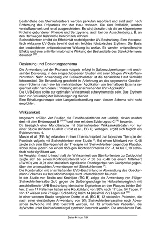 Seite 44 von 184
Bestandteile des Steinkohlenteers werden perkutan resorbiert und sind auch nach
Entfernung des Präparates von der Haut wirksam. Sie sind fettlöslich, werden
verstoffwechselt und renal ausgeschieden. Es wird diskutiert, ob die an körpereigene
Proteine gebundenen Phenole und Benzpyrene, auch bei der Ausscheidung z. B. an
den Harnwegen Karzinome hervorrufen können.
Steinkohlenteer erhöht die Effektivität nachfolgender UV-Bestrahlung. Eine therapeu-
tisch wirksame UV-Dosis bewirkt dort ein leichtes fototoxisches Erythem. Die Basis
der beobachteten antipsoriatischen Wirkung ist unklar. Es werden antiproliferative
Effekte und eine antiinflammatorische Wirkung der Bestandteile des Steinkohlenteers
diskutiert [94]
.
Dosierung und Dosierungsschema
Die Anwendung bei der Psoriasis vulgaris erfolgt in Salbenzubereitungen mit wech-
selnder Dosierung, in den eingeschlossenen Studien mit einer 5%igen Wirkstoffkon-
zentration. Nach Anwendung von Steinkohlenteer ist die behandelte Haut verstärkt
fotosensibel. Die Behandlung geschieht in Anlehnung an das sogenannte Goecker-
mann-Schema nach ein- bis mehrstündiger Applikation von teerhaltigen Externa se-
quentiell oder nach deren Entfernung mit anschließender UVB-Applikation.
Die UVB-Dosis sollte zur optimalen Wirksamkeit suberythematös sein. Das Erythem
kann zur Steuerung der Dosissteigerung dienen.
Eine Erhaltungstherapie oder Langzeitbehandlung nach diesem Schema wird nicht
empfohlen.
Wirksamkeit
Insgesamt erfüllen vier Studien die Einschlusskriterien der Leitlinie, davon wurden
drei mit dem Evidenzgrad B [95-97]
und eine mit dem Evidenzgrad C [98]
bewertet.
Da bezüglich einer Monotherapie mit Steinkohlenteer Wirksamkeitsdaten von nur
einer Studie minderer Qualität (Frost et al., EG C) vorliegen, ergibt sich folglich ein
Evidenzniveau 4.
Mason et al. (EG A1) erfassten in ihrer Übersichtsarbeit zur topischen Therapie der
Psoriasis vulgaris mit Steinkohlenteer eine Studie [9]
. Bei einem Mittelwert von -0,48
zeigte sich eine Überlegenheit der Therapie mit Steinkohlenteer gegenüber Placebo,
wobei diese jedoch bei einem 95%igen Konfidenzintervall von -1,14 bis 0,19 statis-
tisch nicht signifikant war.
Im Vergleich (head to head trial) der Wirksamkeit von Steinkohlenteer zu Calcipotriol
zeigte sich bei einem Konfidenzintervall von -1,36 bis -0,46 bei einem Mittelwert
(SWMD) von -0,91 eine statistisch signifikante Überlegenheit von Calcipotriol gegen-
über den untersuchten Anwendungen mit Steinkohlenteer [9]
.
Die Kombination mit anschließender UVB-Bestrahlung in Abwandlung des Goecker-
mann-Schemas zur Induktionstherapie wird unterschiedlich beurteilt.
In der Studie von Besito und Kechijian (EG B) zeigte die Anwendung von 5%iger
Steinkohlenteersalbe 2x/d gegen die Salbengrundlage im Halbseitenvergleich mit
anschließender UVB-Bestrahlung identische Ergebnisse an den Plaques beider Sei-
ten: 2 von 17 Patienten hatten eine Rückbildung von 90% nach 17 bzw. 54 Tagen. 7
von 17 wiesen eine 75%ige Rückbildung nach 14 (maximal 22) Tagen auf [95]
.
In einer weiteren Studie verglichen Diette et al. (EG B) 12 stationäre Patienten, die
nach einer einstündigen Anwendung von 5% Steinkohlenteervaseline nach Abwa-
schen 6x/Woche mit UVB bestrahlt wurden, mit 13 ambulanten Patienten, die
3x/Woche unter Steinkohlenteergel synchron bestrahlt wurden. Die ambulanten Pati-
 