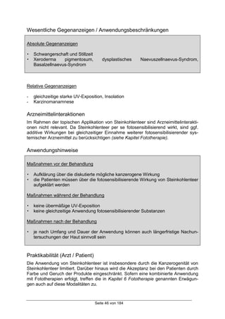 Seite 46 von 184
Wesentliche Gegenanzeigen / Anwendungsbeschränkungen
Absolute Gegenanzeigen
! Schwangerschaft und Stillzeit
! Xeroderma pigmentosum, dysplastisches Naevuszellnaevus-Syndrom,
Basalzellnaevus-Syndrom
Relative Gegenanzeigen
- gleichzeitige starke UV-Exposition, Insolation
- Karzinomanamnese
Arzneimittelinteraktionen
Im Rahmen der topischen Applikation von Steinkohlenteer sind Arzneimittelinterakti-
onen nicht relevant. Da Steinkohlenteer per se fotosensibilisierend wirkt, sind ggf.
additive Wirkungen bei gleichzeitiger Einnahme weiterer fotosensibilisierender sys-
temischer Arzneimittel zu berücksichtigen (siehe Kapitel Fototherapie).
Anwendungshinweise
Maßnahmen vor der Behandlung
! Aufklärung über die diskutierte mögliche kanzerogene Wirkung
! die Patienten müssen über die fotosensibilisierende Wirkung von Steinkohlenteer
aufgeklärt werden
Maßnahmen während der Behandlung
! keine übermäßige UV-Exposition
! keine gleichzeitige Anwendung fotosensibilisierender Substanzen
Maßnahmen nach der Behandlung
! je nach Umfang und Dauer der Anwendung können auch längerfristige Nachun-
tersuchungen der Haut sinnvoll sein
Praktikabilität (Arzt / Patient)
Die Anwendung von Steinkohlenteer ist insbesondere durch die Kanzerogenität von
Steinkohlenteer limitiert. Darüber hinaus wird die Akzeptanz bei den Patienten durch
Farbe und Geruch der Produkte eingeschränkt. Sofern eine kombinierte Anwendung
mit Fototherapien erfolgt, treffen die in Kapitel 6 Fototherapie genannten Erwägun-
gen auch auf diese Modalitäten zu.
 