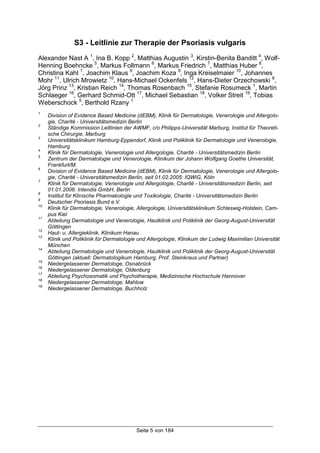 Seite 5 von 184
S3 - Leitlinie zur Therapie der Psoriasis vulgaris
Alexander Nast A 1
, Ina B. Kopp 2
, Matthias Augustin 3
, Kirstin-Benita Banditt 4
, Wolf-
Henning Boehncke 5
, Markus Follmann 6
, Markus Friedrich 7
, Matthias Huber 8
,
Christina Kahl 1
, Joachim Klaus 9
, Joachim Koza 9
, Inga Kreiselmaier 10
, Johannes
Mohr 11
, Ulrich Mrowietz 10
, Hans-Michael Ockenfels 12
, Hans-Dieter Orzechowski 8
,
Jörg Prinz 13
, Kristian Reich 14
, Thomas Rosenbach 15
, Stefanie Rosumeck 1
, Martin
Schlaeger 16
, Gerhard Schmid-Ott 17
, Michael Sebastian 18
, Volker Streit 19
, Tobias
Weberschock 5
, Berthold Rzany 1
1
Division of Evidence Based Medicine (dEBM), Klinik für Dermatologie, Venerologie und Allergolo-
gie, Charité - Universitätsmedizin Berlin
2
Ständige Kommission Leitlinien der AWMF, c/o Philipps-Universität Marburg, Institut für Theoreti-
sche Chirurgie, Marburg
3
Universitätsklinikum Hamburg-Eppendorf, Klinik und Poliklinik für Dermatologie und Venerologie,
Hamburg
4
Klinik für Dermatologie, Venerologie und Allergologie, Charité - Universitätsmedizin Berlin
5
Zentrum der Dermatologie und Venerologie, Klinikum der Johann Wolfgang Goethe Universität,
Frankfurt/M.
6
Division of Evidence Based Medicine (dEBM), Klinik für Dermatologie, Venerologie und Allergolo-
gie, Charité - Universitätsmedizin Berlin, seit 01.02.2005: IQWiG, Köln
7
Klinik für Dermatologie, Venerologie und Allergologie, Charité - Universitätsmedizin Berlin, seit
01.01.2006: Intendis GmbH, Berlin
8
Institut für Klinische Pharmakologie und Toxikologie, Charité - Universitätsmedizin Berlin
9
Deutscher Psoriasis Bund e.V.
10
Klinik für Dermatologie, Venerologie, Allergologie, Universitätsklinikum Schleswig-Holstein, Cam-
pus Kiel
11
Abteilung Dermatologie und Venerologie, Hautklinik und Poliklinik der Georg-August-Universität
Göttingen
12
Haut- u. Allergieklinik, Klinikum Hanau
13
Klinik und Poliklinik für Dermatologie und Allergologie, Klinikum der Ludwig Maximilian Universität
München
14
Abteilung Dermatologie und Venerologie, Hautklinik und Poliklinik der Georg-August-Universität
Göttingen (aktuell: Dermatologikum Hamburg, Prof. Steinkraus und Partner)
15
Niedergelassener Dermatologe, Osnabrück
16
Niedergelassener Dermatologe, Oldenburg
17
Abteilung Psychosomatik und Psychotherapie, Medizinische Hochschule Hannover
18
Niedergelassener Dermatologe, Mahlow
19
Niedergelassener Dermatologe, Buchholz
 