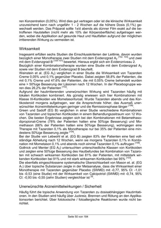 Seite 50 von 184
ren Konzentration (0,05%). Wird dies gut vertragen oder ist die klinische Wirksamkeit
unzureichend kann nach ungefähr 1 - 2 Wochen auf die höhere Dosis (0,1%) ge-
wechselt werden. Das Präparat sollte 1x/d abends als dünner Film exakt auf die be-
troffenen Hautstellen (nicht mehr als 10% der Körperoberfläche) aufgetragen wer-
den, wobei die Applikation auf gesunde Haut und Hautfalten aufgrund der möglichen
irritierenden Wirkung zu vermeiden ist.
Wirksamkeit
Insgesamt erfüllen sechs Studien die Einschlusskriterien der Leitlinie, davon wurden
bezüglich einer Monotherapie zwei Studien mit dem Evidenzgrad A2
[102, 103]
und zwei
mit dem Evidenzgrad B [104-107]
bewertet. Hieraus ergibt sich ein Evidenzniveau 2.
Bezüglich einer Kombinationstherapie wurden eine Studie mit dem Evidenzgrad A2
sowie vier Studien mit dem Evidenzgrad B beurteilt.
Weinstein et al. (EG A2) verglichen in einer Studie die Wirksamkeit von Tazaroten
Creme 0,05% und 0,1% gegenüber Placebo. Dabei zeigten 58,8% der Patienten, die
mit 0,1% Creme und 47,6% der Patienten, die mit 0,05% Creme behandelt wurden
eine > 50%ige Besserung der Läsionen nach 12 Wochen. In der Placebogruppe wa-
ren dies 26,2% der Patienten [102]
.
Aufgrund der hautirritierenden unerwünschten Wirkung wird Tazaroten häufig mit
lokalen Kortikoiden kombiniert. Als günstig erwiesen sich hier Kombinationen mit
Klasse III-Kortikoiden wie Mometasonfuroat. Wurde Tazaroten abends und das Kor-
tikosteroid morgens aufgetragen, war die Ansprechrate höher, das Ausmaß uner-
wünschter Arzneimittelwirkungen geringer und die Remissionsphase länger [106]
.
Green und Sadoff (EG B) verglichen in einer Studie verschiedene Kombinationen
von Tazaroten und topischen Kortikoiden in einem Behandlungszeitraum von 12 Wo-
chen. Die besten Ergebnisse zeigten sich bei den Kombinationen mit Betamethaso-
dipropionat-Creme (78% der Patienten hatten eine 50%ige Besserung) und Mo-
methason (66% der Patienten hatten eine 50%ige Besserung), wohingegen eine
Therapie mit Tazaroten 0,1% als Monotherapie nur bei 35% der Patienten eine min-
destens 50%ige Besserung zeigte [104]
.
Bei der Studie von Lebwohl et al. (EG B) zeigten 83% der Patienten eine fast voll-
ständige Abheilung nach 12 Wochen, wenn sie morgens Tazaroten 0,1% in Kombi-
nation mit Mometason 0,1% und abends noch einmal Tazaroten 0,1% auftrugen [106]
.
Gollnick und Menter (EG A2) untersuchten unterschiedliche Klassen von Kortikoiden
und zeigten eine 50%ige Besserung des Hautbefundes bei Kombination von Tazaro-
ten mit schwach wirksamen Kortikoiden bei 81% der Patienten, mit mittelstark wir-
kenden Kortikoiden bei 91% und mit stark wirksamen Kortikoiden bei 95% [103]
.
Die ebenfalls eingeschlossene systematische Übersichtsarbeit von Mason et. al. (EG
A1) über topische Substanzen zeigte in der Metaanalyse, dass die Wirksamkeit einer
Monotherapie mit Tazaroten gegenüber Placebo (SWMD) mit -0,77, 95% Cl: -1,01
bis -0,53 (eine Studie) mit der Wirksamkeit von Calcipotriol (SWMD) mit -0,74, 95%
CI: -0,93 bis -0,55 (zehn Studien) vergleichbar ist [9]
.
Unerwünschte Arzneimittelwirkungen / Sicherheit
Häufig führt die topische Anwendung von Tazaroten zu dosisabhängigen Hautirritati-
onen. In den Studien wird häufig über Juckreiz, Brennen und Rötung an den Applika-
tionsorten berichtet. Über fototoxische / fotoallergische Reaktionen wurde nicht be-
richtet.
 